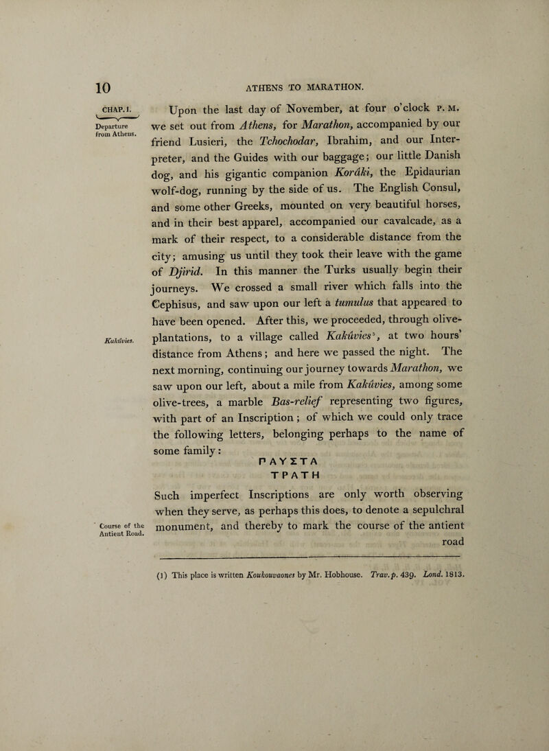 CHAP. I. Upon the last day of November, at four o’clock p. m. Departure from Athens. we set out from Athens, for Marathon, accompanied by our friend Lusieri, the Tchochodar, Ibrahim, and our Inter¬ preter, and the Guides with our baggage; our little Danish dog, and his gigantic companion Koraki, the Epidaurian wolf-dog, running by the side of us. The English Consul, and some other Greeks, mounted on very beautiful horses. KuMvies. and in their best apparel, accompanied our cavalcade, as a mark of their respect, to a considerable distance from the city; amusing us until they took their leave with the game of Djirid. In this manner the Turks usually begin their journeys. We crossed a small river which falls into the Cephisus, and saw upon our left a tumulus that appeared to have been opened. After this, we proceeded, through olive- plantations, to a village called Kakuvies5, at two hours’ distance from Athens ; and here we passed the night. The next morning, continuing our journey towards Marathon, we saw upon our left, about a mile from Kakuvies, among some olive-trees, a marble Bas-relief representing two figures, with part of an Inscription ; of which we could only trace the following letters, belonging perhaps to the name of some family: PAYZTA TPATH Such imperfect Inscriptions are only worth observing when they serve, as perhaps this does, to denote a sepulchral Course of the monument, and thereby to mark the course of the antient Antient Road. road (]) This place is written Koukouvaones by Mr. Hobhouse. Trav.p. 439. Land. 1813.