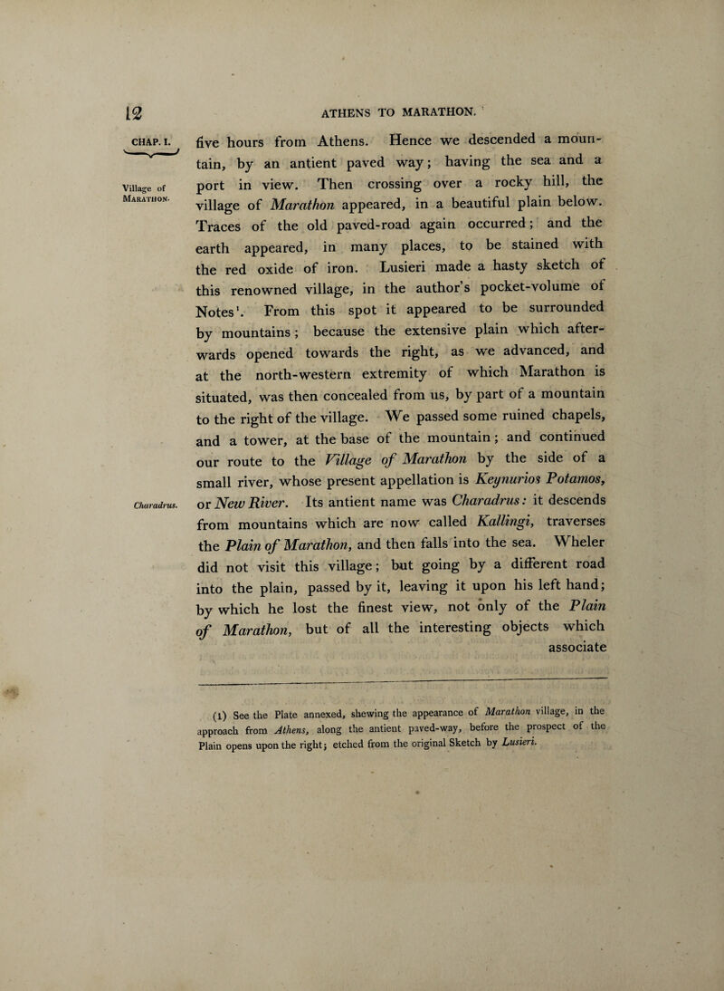 CHAP. I. Village of Marathon. Charadrus. five hours from Athens. Hence we descended a moun¬ tain, by an antient paved way; having the sea and a port in view. Then crossing over a rocky hill, the village of Marathon appeared, in a beautiful plain below. Traces of the old paved-road again occurred; and the earth appeared, in many places, to be stained with the red oxide of iron. Lusieri made a hasty sketch of this renowned village, in the author s pocket-volume ot Notes1. From this spot it appeared to be surrounded by mountains ; because the extensive plain which after¬ wards opened towards the right, as we advanced, and at the north-western extremity of which Marathon is situated, was then concealed from us, by part of a mountain to the right of the village. We passed some ruined chapels, and a tower, at the base of the mountain; and continued our route to the Village of Marathon by the side of a small river, whose present appellation is Keynurios Potamos, or New River. Its antient name was Charadrus: it descends from mountains which are now called Kallingi, traverses the Plain of Marathon, and then falls into the sea. Wheler did not visit this village; but going by a different road into the plain, passed by it, leaving it upon his left hand; by which he lost the finest view, not only of the Plain of Marathon, but of all the interesting objects which associate (l) See the Plate annexed, shewing the appearance of Marathon village, in the approach from Athens, along the antient paved-way, before the prospect of the Plain opens upon the right; etched from the original Sketch by Lusieri. I