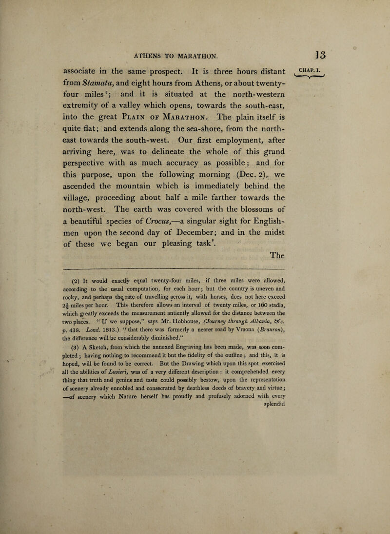 associate in the same prospect. It is three hours distant from Stamata, and eight hours from Athens, or about twenty- four miles2; and it is situated at the north-western extremity of a valley which opens, towards the south-east, into the great Plain of Marathon. The plain itself is quite flat; and extends along the sea-shore, from the north¬ east towards the south-west. Our first employment, after arriving here, was to delineate the whole of this grand perspective with as much accuracy as possible; and for this purpose, upon the following morning (Dec. 2), we ascended the mountain which is immediately behind the village, proceeding about half a mile farther towards the north-west. The earth was covered with the blossoms of a beautiful species of Crocus,—a singular sight for English¬ men upon the second day of December; and in the midst of these we began our pleasing task3. The CHAP. I. (2) It would exactly equal twenty-four miles, if three miles were allowed, according to the usual computation, for each hour; but the country is uneven and rocky, and perhaps thq rate of travelling across it, with horses, does not here exceed 2^ miles per hour. This therefore allows an interval of twenty miles, or 160 stadia, which greatly exceeds the measurement antiently allowed for the distance between the two places. “ If we suppose,” says Mr. Hobhouse, (.Journey through Allania, &c. p, 438. Lond. 1813.) “ that there was formerly a nearer road by Vraona (Brauron), the difference will be considerably diminished.” (3) A Sketch, from which the annexed Engraving has been made, was soon com¬ pleted j having nothing to recommend it but the fidelity of the outline ; and this, it is hoped, will be found to be correct. But the Drawing which upon this spot exercised all the abilities of Lusieri, was of a very different description : it comprehended every thing that truth and genius and taste could possibly bestow, upon the representation of scenery already ennobled and consecrated by deathless deeds of bravery and virtue; —of scenery which Nature herself has proudly and profusely adorned with every splendid