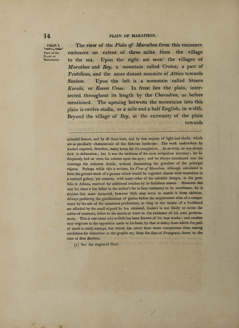 chap. i. The view of the Plain of Marathon from this eminence View of the embraces an extent of three miles from the village Plain of e Marathon. to the sea. Upon the right are seen1 the villages ot Marathon and Bey, a mountain called Croton, a part of Pentelicus, and the more distant summits of Attica towards Sunium. Upon the left is a mountain called Stauro Koraki, or Haven Cross. In front lies the plain, inter¬ sected throughout its length by the Charadrus, as before mentioned. The opening between the mountains into this plain is twelve stadia, or a mile and a half English, in width. Beyond the village of Bey, at the extremity of the plain towards splendid feature, and by all those hues, and by that majesty of light and shade, which are so peculiarly characteristic of the Grecian landscape. The work undertaken by Lusieri required, therefore, many hours for it’s completion. As an artist, he was always slow in delineation 3 but it was the tardiness of the most scrupulous accuracy; for he frequently laid on even his colours upon the spot 3 and he always introduced into his drawings the minutest details, without diminishing the grandeur of the principal objects. Perhaps while this is written, his View of Marathon, although calculated to form the ground-work of a picture which would be regarded almost with veneration in a national gallery, yet remains, with many other ot his valuable designs, in his port¬ folio at Athens, reserved for additional touches by its fastidious master. However this may be, since it has fallen to the author’s lot to bear testimony to its excellence, he is anxious that some memorial, however frail, may serve to snatch it from oblivion. Always preferring the gratifications of genius before the acquirement even of a compe¬ tency by the sale of his numerous productions, so long as the means of a livelihood are afforded by the small stipend he has obtained, Lusieri is not likely to invite the notice of amateurs, either to the merits or even to the existence of his own perform¬ ances. This is one cause why so little has been known of his best works : and another may originate in the opposition made to his fame, by that rivalsliip from which the path of merit is rarely exempt, but which has never been more conspicuous than among candidates for distinction in the graphic art, from the days of Protogenes, down to the time of Don Battista. (l) See the engraved Plate.