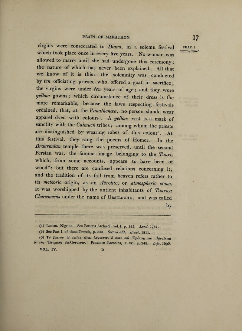virgins were consecrated to Diana, in a solemn festival chap. i. which took place once in every five years. No woman was allowed to marry until she had undergone this ceremony; the nature of which has never been explained. All that we know of it is this: the solemnity was conducted by ten officiating priests, who offered a goat in sacrifice; the virgins were under ten years of age; and they wore yellow gowns; which circumstance of their dress is the more remarkable, because the laws respecting festivals ordained, that, at the Panathencea, no person should wear apparel dyed with colours4. A yellow vest is a mark of sanctity with the Calmuck tribes ; among whom the priests are distinguished by wearing robes of this colour5. At this festival, they sang the poems of Homer. In the Brauronian temple there was preserved, until the second Persian war, the famous image belonging to the Tanri, which, from some accounts, appears to have been of wood6: but there are confused relations concerning it; and the tradition of its fall from heaven refers rather to its meteoric origin, as an Aerolite, or atmospheric stone. It was worshipped by the antient inhabitants of Taurica Chersonesus under the name of Orsiloche ; and was called by (4) Lucian. Nigrino. See Potter’s Archaeol. vol.I. p. 145. Lond. 1?51. (5) See Part I. of these Travels, p. 333. Second edit. Broxb. 1811. (6) To £6avov Si ekeivo uvat \eyovcnv, 6 vote icai 'Opcfrrrjg teal TtyiyivEiu IK rijic TavptKrjs eKK\E7rroviny. Pausaniae Laconica, c. xvi. p. 248. Lips. 1696. VOL. IV. D