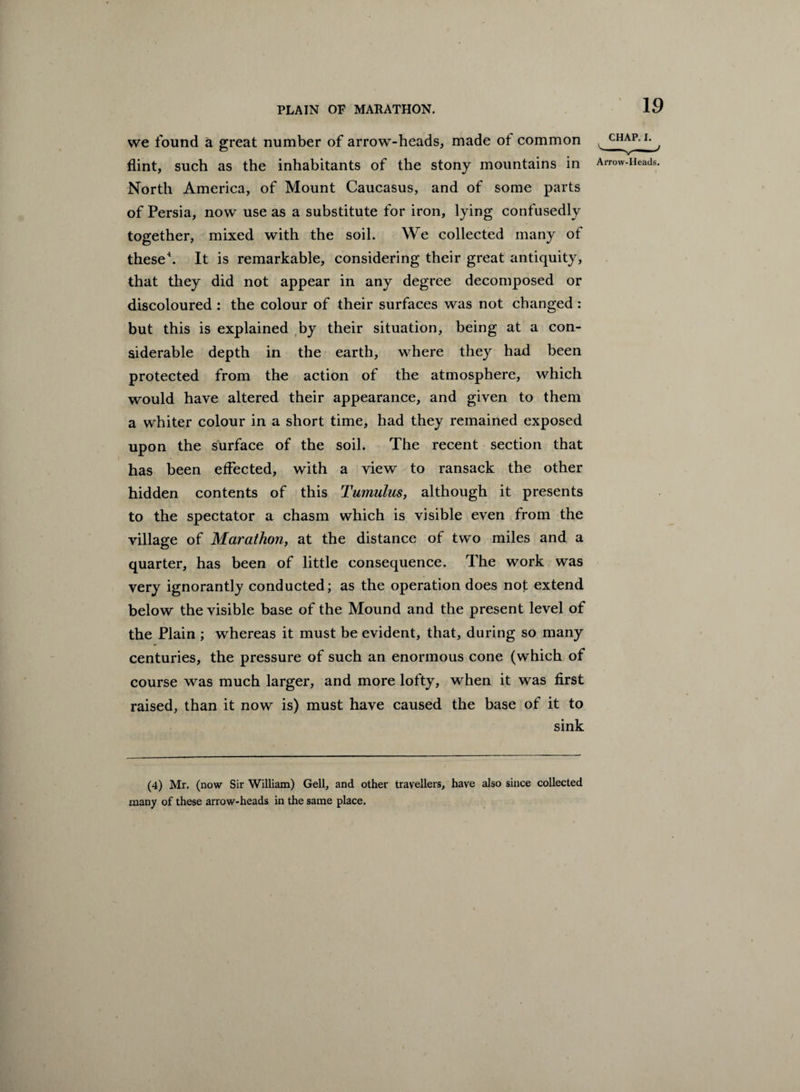 we found a great number of arrow-heads, made ot common flint, such as the inhabitants of the stony mountains in North America, of Mount Caucasus, and of some parts of Persia, now use as a substitute for iron, lying confusedly together, mixed with the soil. We collected many of these4. It is remarkable, considering their great antiquity, that they did not appear in any degree decomposed or discoloured : the colour of their surfaces was not changed : but this is explained by their situation, being at a con¬ siderable depth in the earth, where they had been protected from the action of the atmosphere, which would have altered their appearance, and given to them a whiter colour in a short time, had they remained exposed upon the surface of the soil. The recent section that has been effected, with a view to ransack the other hidden contents of this Tumulus, although it presents to the spectator a chasm which is visible even from the village of Marathon, at the distance of two miles and a quarter, has been of little consequence. The work was very ignorantly conducted; as the operation does not extend below the visible base of the Mound and the present level of the Plain ; whereas it must be evident, that, during so many centuries, the pressure of such an enormous cone (which of course was much larger, and more lofty, when it was first raised, than it now is) must have caused the base of it to sink (4) Mr. (now Sir William) Gell, and other travellers, have also since collected many of these arrow-heads in the same place.