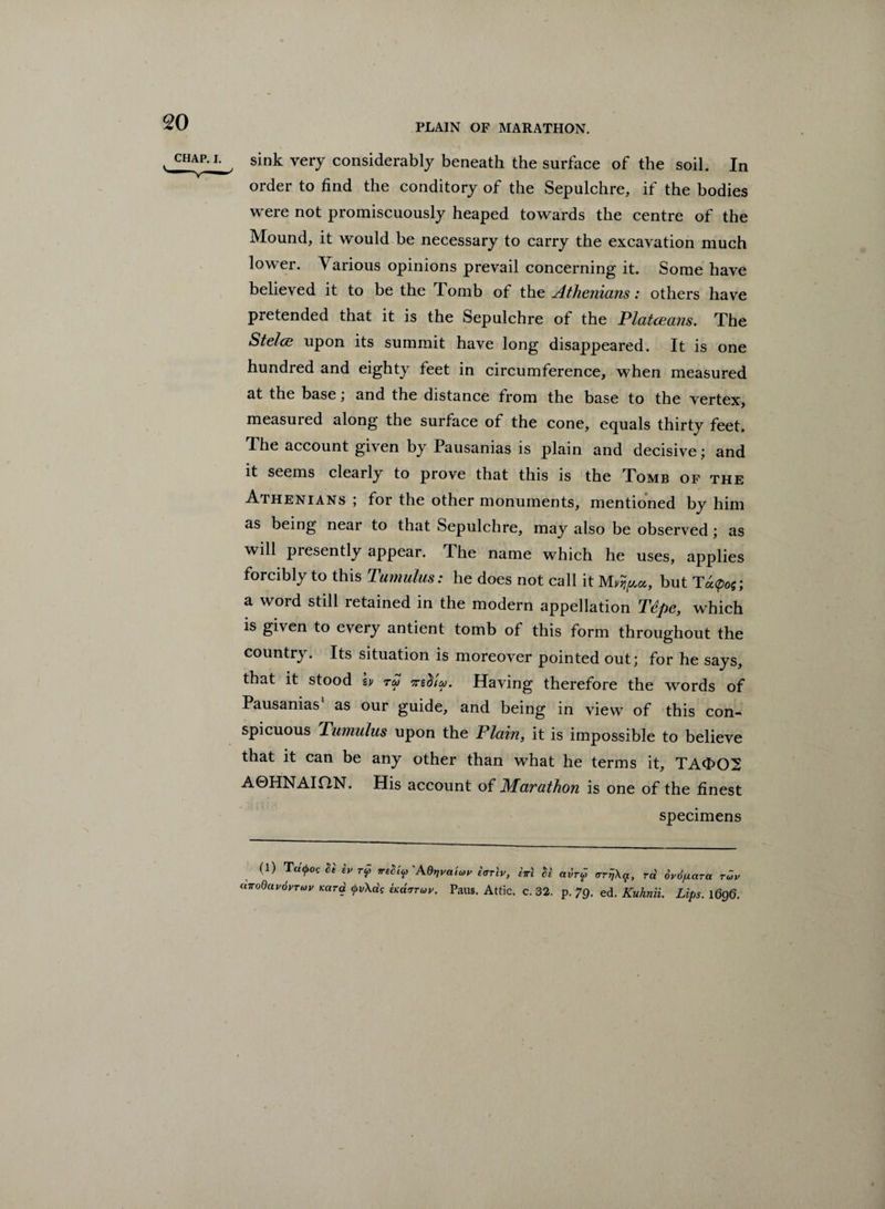 sink very considerably beneath the surface of the soil. In order to find the conditory of the Sepulchre, if the bodies were not promiscuously heaped towards the centre of the Mound, it would be necessary to carry the excavation much lower. Various opinions prevail concerning it. Some have believed it to be the Tomb of the Athenians: others have pretended that it is the Sepulchre of the Platceans. The StelcB upon its summit have long disappeared. It is one hundred and eighty feet in circumference, when measured at the base; and the distance from the base to the vertex, measured along the surface of the cone, equals thirty feet. The account given by Pausanias is plain and decisive; and it seems clearly to prove that this is the Tomb of the Athenians ; for the other monuments, mentioned by him as being near to that Sepulchre, may also be observed; as will presently appear. The name which he uses, applies forcibly to this Tumulus: he does not call it M^p, but Tapog; a word still retained in the modern appellation Tepe, which is given to every antient tomb of this form throughout the country. Its situation is moreover pointed out; for he says, that it stood tv rf vsMu. Having therefore the words of Pausanias as our guide, and being in view of this con¬ spicuous Tumulus upon the Plain, it is impossible to believe that it can be any other than what he terms it, TA002 A0HNAIHN. His account of Marathon is one of the finest specimens (l) Tacpog Si ep ru ntSiu 'Adtj uttoOupoptup Kara <piAct's ek<x(jtuv. paiup Effrip, fti Se avru rci opo/uara tup Paus. Attic, c. 32. p. fg, ed. Kuhnii. Lips. 1696.