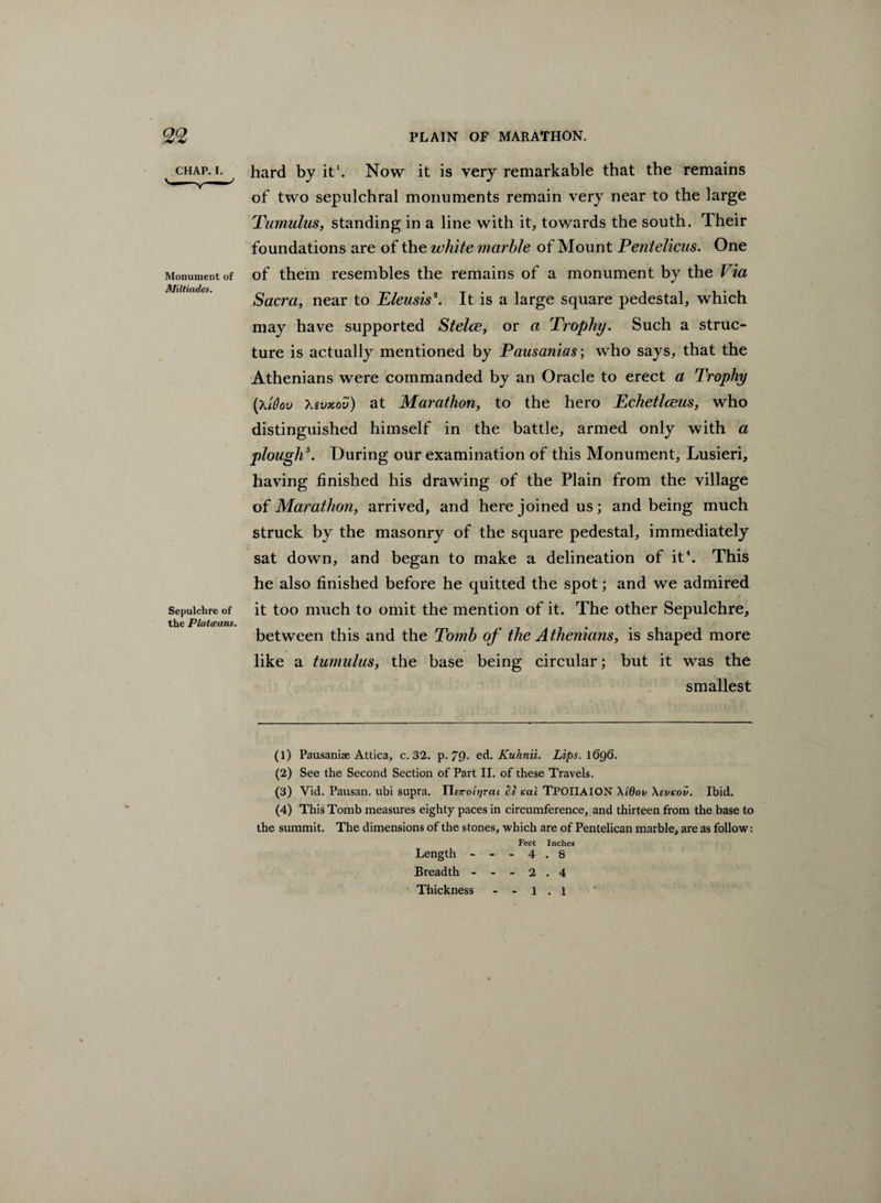 CHAP. I. Monument of Miltiades. Sepulchre of the Plutceans. hard by it'. Now it is very remarkable that the remains of two sepulchral monuments remain very near to the large Tumulus, standing in a line with it, towards the south. Their foundations are of the white marble of Mount Pentelicus. One of them resembles the remains of a monument by the Via Sacra, near to Eleusis1 2 3. It is a large square pedestal, which may have supported Stelce, or a Trophy. Such a struc¬ ture is actually mentioned by Pausanias; who says, that the Athenians were commanded by an Oracle to erect a Trophy (Xidov Xsvxov) at Marathon, to the hero Echetlceus, who distinguished himself in the battle, armed only with a plough5. During our examination of this Monument, Lusieri, having finished his drawing of the Plain from the village of Marathon, arrived, and here joined us; and being much struck by the masonry of the square pedestal, immediately sat down, and began to make a delineation of it4. This he also finished before he quitted the spot; and we admired it too much to omit the mention of it. The other Sepulchre, between this and the Tomb of the Athenians, is shaped more like a tumulus, the base being circular; but it was the smallest (1) Pausaniae Attica, c. 32. p. 79- ed. Kuhnii. Lips. 1696. (2) See the Second Section of Part II. of these Travels. (3) Vid. Pausan. ubi supra. YIe7rott]rcu fie icai TPOIIAION \Wov \evicov. Ibid. (4) This Tomb measures eighty paces in circumference, and thirteen from the base to the summit. The dimensions of the stones, which are of Pentelican marble, are as follow: Feet Inches Length ---4.8 Breadth ---2.4 Thickness - - 1 . 1