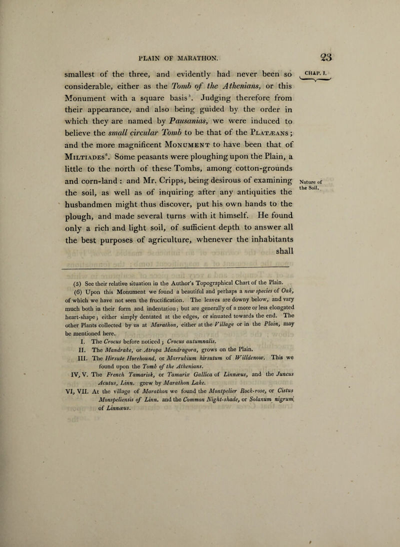 smallest of the three, and evidently had never been so considerable, either as the Tomb of the Athenians, or this Monument with a square basis5. Judging therefore from their appearance, and also being guided by the order in which they are named by Pausanias, we were induced to believe the small circular Tomb to be that of the Peatmans ; and the more magnificent Monument to have been that of Miltiades6. Some peasants were ploughing upon the Plain, a little to the north of these Tombs, among cotton-grounds and corn-land : and Mr. Cripps, being desirous of examining the soil, as well as of inquiring after any antiquities the husbandmen might thus discover, put his own hands to the plough, and made several turns with it himself. He found only a rich and light soil, of sufficient depth to answer all the best purposes of agriculture, whenever the inhabitants shall CHA1\ I. Nature of the Soil. (5) See their relative situation in the Author’s Topographical Chart of the Plain. (6) Upon this Monument we found a beautiful and perhaps a new species of Oak, of which we have not seen the fructification. The leaves are downy below, and vary much both in their form and indentation; but are generally of a more or less elongated heart-shape j either simply dentated at the edges, or sinuated towards the end. The other Plants collected by us at Marathon, either at the Village or in the Plain, may be mentioned here. I. The Crocus before noticed j Crocus autumnalis. II. The Mandrake, or Atropa Mandragora, grows on the Plain. III. The Hirsute Horehound, or Marrubium hirsutum of Willdenow. This we found upon the Tomb of the Athenians. IV, V. The French Tamarisk, or Tamarix Gallica of Linnaeus, and the Juncus Acutus, Linn, grew by Marathon Lake. VI, VII. At the village of Marathon we found the Montpelier Rock-rose, or Cistus Monspeliensis of Linn, and the Common Night-shade, or Solanum nigruml, of Linnaeus.