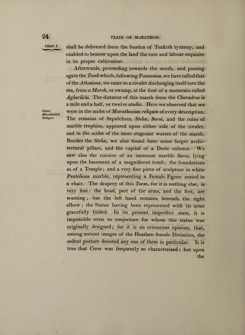 CHAP. I. Other Alarathonian fielir/ues. shall be delivered from the burden of Turkish tyranny, and enabled to bestow upon the land the care and labour requisite in its proper cultivation. Afterwards, proceeding towards the south, and passing again the Tomb which, following Pausanias, we have called that of the Athenians, we came to a rivulet discharging itself into the sea, from a Marshy or swamp, at the foot of a mountain called Agherliclii. The distance of this marsh from the Charadrus is a mile and a half, or twelve stadia. Here we observed that we were in the midst of Marathonian reliques of every description. The remains of Sepulchres, Stelce, Soroi, and the ruins of marble trophies, appeared upon either side of the rivulet, and in the midst of the more stagnant waters of the marsh. Besides the Stelce, we also found here some larger archi¬ tectural pillars, and the capital of a Doric column. We saw also the cornice of an immense marble Soros, lying upon the basement of a magnificent tomb; the foundations as of a Temple; and a very fine piece of sculpture in white Pentelican marble, representing a Female Figure seated in a chair. The drapery of this Torso, for it is nothing else, is very fine : the head, part of the arms, and the feet, are wanting; but the left hand remains beneath the right elbow ; the Statue having been represented with its arms gracefully folded. In its present imperfect state, it is impossible even to conjecture for whom this statue was originally designed; for it is an erroneous opinion, that, among antient images of the Heathen female Divinities, the sedent posture denoted any one of them in particular. It is true that Ceres was frequently so characterized : but upon the