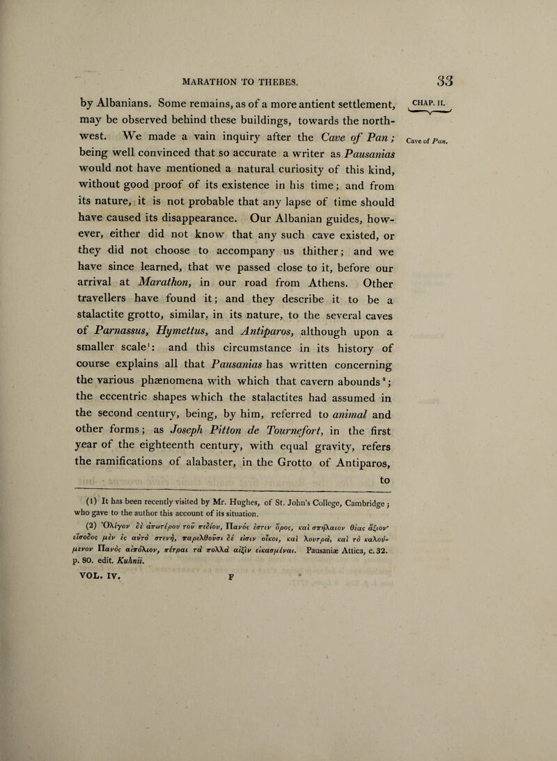 marathon to thebes. S3 by Albanians. Some remains, as of a more antient settlement, - CHA^- h- may be observed behind these buildings, towards the north¬ west. We made a vain inquiry after the Cave of Pan; CaVeofpan. being well convinced that so accurate a writer as Pausanias would not have mentioned a natural curiosity of this kind, without good proof of its existence in his time; and from its nature, it is not probable that any lapse of time should have caused its disappearance. Our Albanian guides, how¬ ever, either did not know that any such cave existed, or they did not choose to accompany us thither; and we have since learned, that we passed close to it, before our arrival at Marathon, in our road from Athens. Other travellers have found it; and they describe it to be a stalactite grotto, similar, in its nature, to the several caves of Parnassus, Hymettus, and Atitiparos, although upon a smaller scale1 2: and this circumstance in its history of course explains all that Pausanias has written concerning the various phenomena with which that cavern abounds3; the eccentric shapes which the stalactites had assumed in the second century, being, by him, referred to animal and other forms; as Joseph Pitton de Tournefort, in the first year of the eighteenth century, with equal gravity, refers the ramifications of alabaster, in the Grotto of Antiparos, to (1) It has been recently visited by Mr. Hughes, of St. John’s College, Cambridge ; who gave to the author this account of its situation. (2) 'OXiyov Si dvuripov rov ttsSiov, Havoc lanv opoc, ical tnryjXaiov Qiac afyov’ titroSoc pSv ic avro OTEvrj, irapeXOovai Si eicnv ohoi, teal Xovrpci, Kai to koXov- p,evov Havoc aiiroXiov, irlrpai ra jroXXa ai£lv einaa/xivat. Pausaniae Attica, c. 32. p. SO. edit. Kuhnii. VOL. IV. F