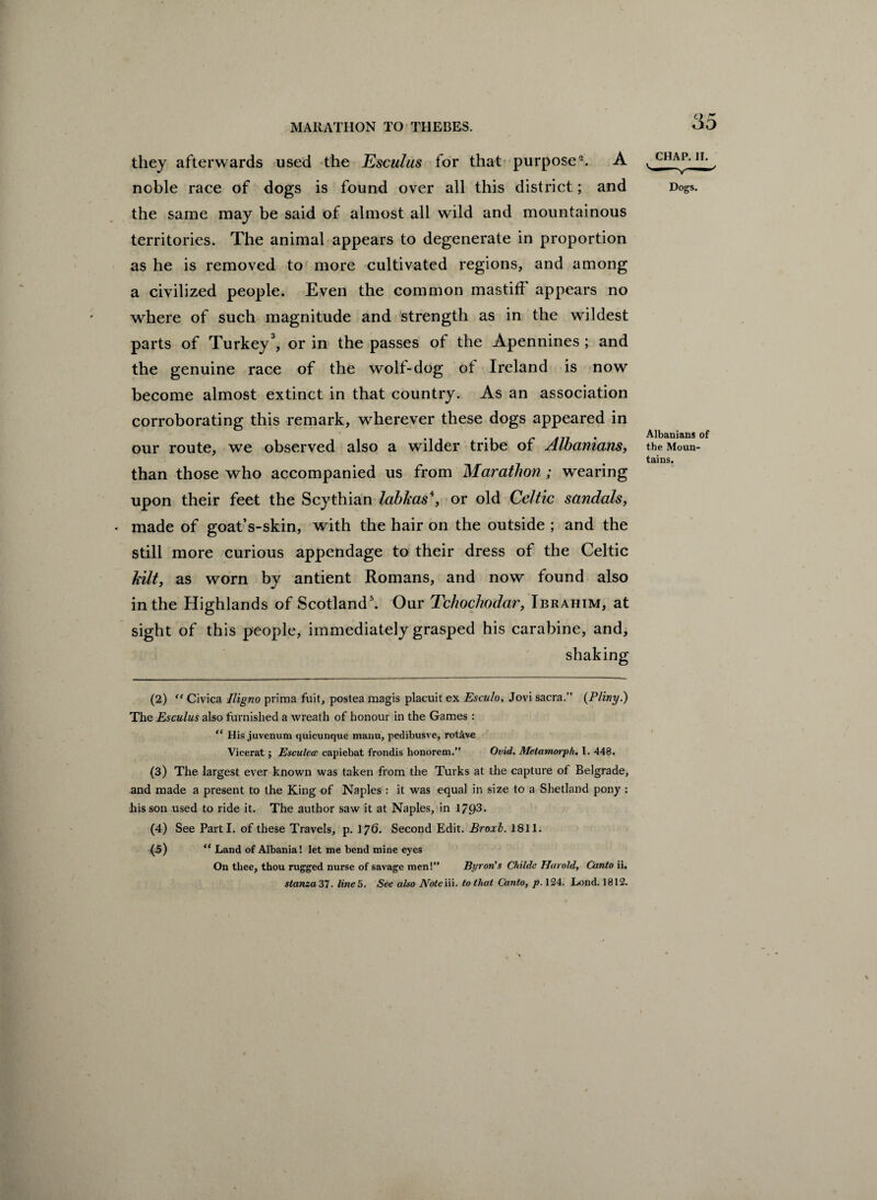 they afterwards used the Esculus for that purpose2. A noble race of dogs is found over all this district; and the same may be said of almost all wild and mountainous territories. The animal appears to degenerate in proportion as he is removed to more cultivated regions, and among a civilized people. Even the common mastiff appears no where of such magnitude and strength as in the wildest parts of Turkey3 4, or in the passes of the Apennines ; and the genuine race of the wolt-dog of Ireland is now become almost extinct in that country. As an association corroborating this remark, wherever these dogs appeared in our route, we observed also a wilder tribe of Albanians, than those who accompanied us from Marathon; wearing upon their feet the Scythian labJcas*, or old Celtic sandals, made of goat’s-skin, with the hair on the outside ; and the still more curious appendage to their dress of the Celtic hilt, as worn by antient Romans, and now found also in the Highlands of Scotland5. Our Tchochodar, Ibrahim, at sight of this people, immediately grasped his carabine, and, shaking CHAP. II. Dogs. Albanians of the Moun¬ tains. (2) ff Civica Iligno prima fuit, postea magis placuit ex Esculo, Jovi sacra.” {Pliny.) The Esculus also furnished a wreath of honour in the Games : “ His juvenum quicunque manu, pedibusve, rot&v« Vicerat; Esculecc capiebat frondis honorem.” Ovid. Metamorph. I. 448. (3) The largest ever known was taken from the Turks at the capture of Belgrade, and made a present to the King of Naples : it was equal in size to a Shetland pony : his son used to ride it. The author saw it at Naples, in 1703. (4) See Parti, of these Travels, p. 176. Second Edit. Broxl. 1811. (5) “ Land of Albania! let me bend mine eyes On tliee, thou rugged nurse of savage men!” Byron's Childc Harold, Canto ii. stanza 37. line 5. See also Note iii. to that Canto, p. 124. Lond. 1812.