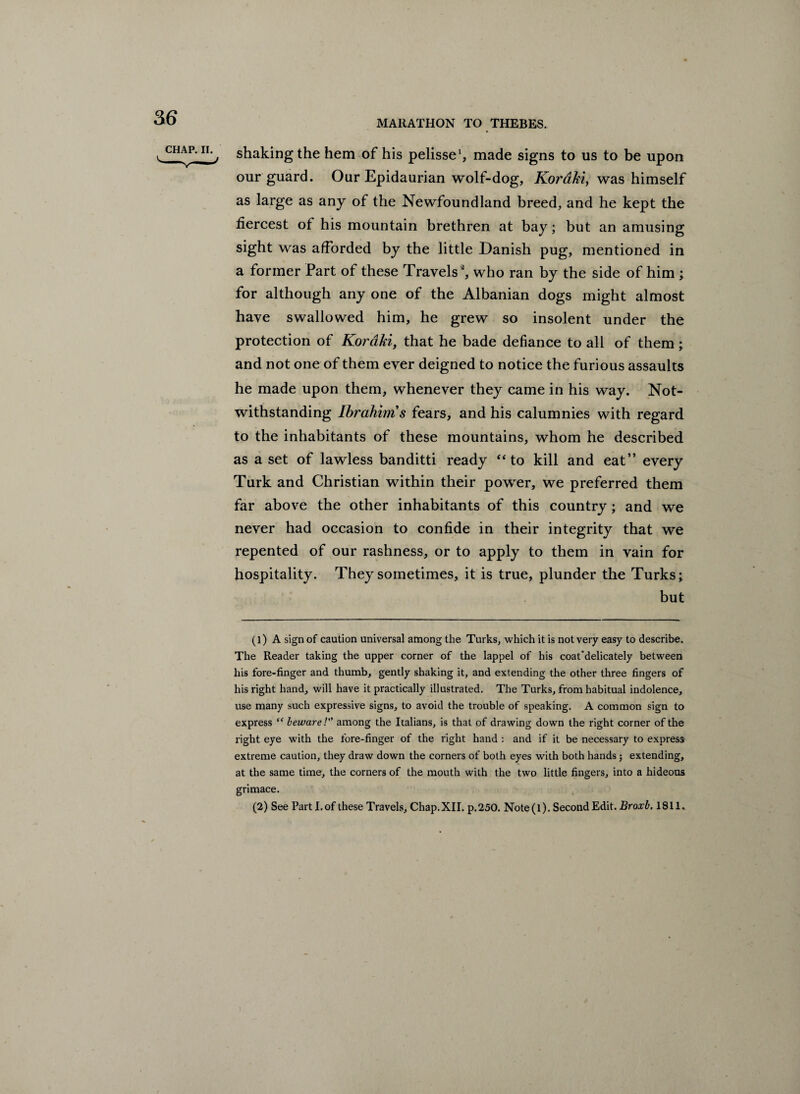 MARATHON TO THEBES. chap, ii.^ shaking the hem of his pelisse1, made signs to us to be upon our guard. Our Epidaurian wolf-dog, Koraki, was himself as large as any of the Newfoundland breed, and he kept the fiercest of his mountain brethren at bay; but an amusing sight was afforded by the little Danish pug, mentioned in a former Part of these Travels2, who ran by the side of him ; for although any one of the Albanian dogs might almost have swallowed him, he grew so insolent under the protection of Kordki, that he bade defiance to all of them; and not one of them ever deigned to notice the furious assaults he made upon them, whenever they came in his way. Not¬ withstanding Ibrahim s fears, and his calumnies with regard to the inhabitants of these mountains, whom he described as a set of lawless banditti ready “ to kill and eat” every Turk and Christian within their power, we preferred them far above the other inhabitants of this country; and we never had occasion to confide in their integrity that we repented of our rashness, or to apply to them in vain for hospitality. They sometimes, it is true, plunder the Turks; but (1) A sign of caution universal among the Turks, which it is not very easy to describe. The Reader taking the upper corner of the lappel of his coat'delicately between his fore-finger and thumb, gently shaking it, and extending the other three fingers of his right hand, will have it practically illustrated. The Turks, from habitual indolence, use many such expressive signs, to avoid the trouble of speaking. A common sign to express “ beware! among the Italians, is that of drawing down the right corner of the right eye with the fore-finger of the right hand : and if it be necessary to express extreme caution, they draw down the corners of both eyes with both hands; extending, at the same time, the corners of the mouth with the two little fingers, into a hideous grimace. (2) See Part I.of these Travels, Chap.XII. p.250. Note(l). Second Edit. Broxb. 1811. I