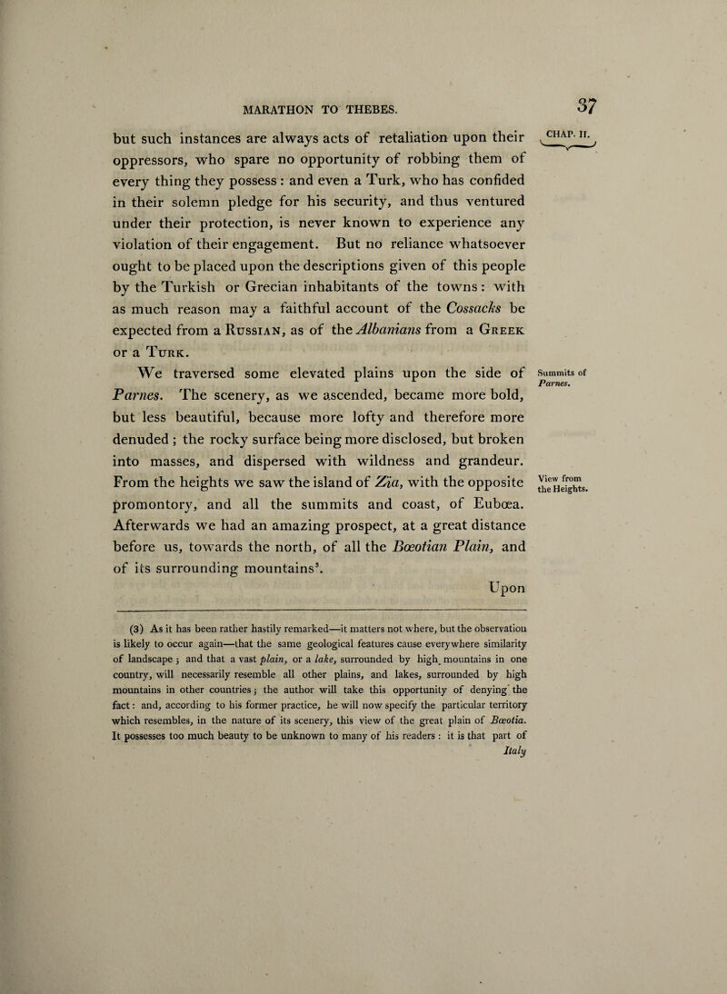 but such instances are always acts of retaliation upon their oppressors, who spare no opportunity of robbing them of every thing they possess : and even a Turk, who has confided in their solemn pledge for his security, and thus ventured under their protection, is never known to experience any violation of their engagement. But no reliance whatsoever ought to be placed upon the descriptions given of this people by the Turkish or Grecian inhabitants of the towns: with as much reason may a faithful account of the Cossacks be expected from a Russian, as of the Albanians from a Greek or a Turk. We traversed some elevated plains upon the side of Fames. The scenery, as we ascended, became more bold, but less beautiful, because more lofty and therefore more denuded ; the rocky surface being more disclosed, but broken into masses, and dispersed with wildness and grandeur. From the heights we saw the island of Zia, with the opposite promontory, and all the summits and coast, of Euboea. Afterwards we had an amazing prospect, at a great distance before us, towards the north, of all the Boeotian Plain, and of its surrounding mountains3. Upon (3) As it has been rather hastily remarked—it matters not where, but the observation is likely to occur again—that the same geological features cause everywhere similarity of landscape ; and that a vast plain, or a lake, surrounded by high, mountains in one country, will necessarily resemble all other plains, and lakes, surrounded by high mountains in other countries; the author will take this opportunity of denying the fact: and, according to his former practice, he will now specify the particular territory which resembles, in the nature of its scenery, this view of the great plain of Bceotia. It possesses too much beauty to be unknown to many of his readers : it is that part of Italy CHAP. IF. Summits of Fames. View from the Heights.