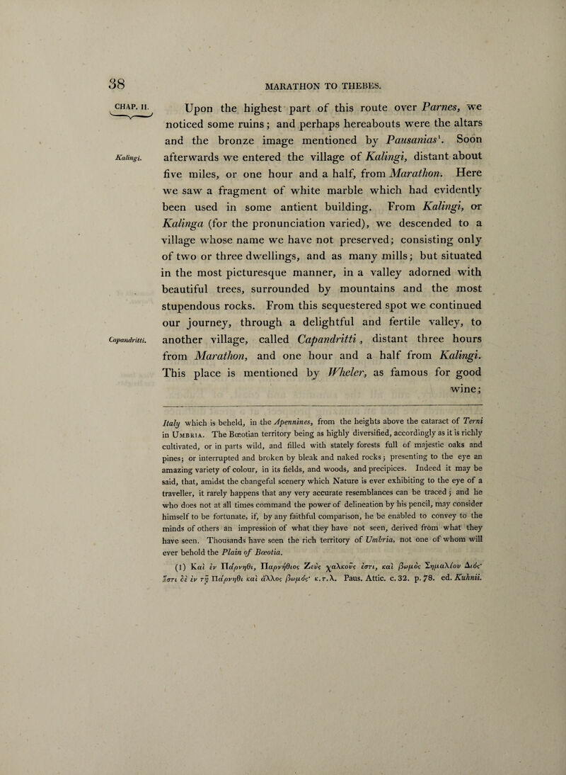 CHAP. II. Kalingi. Capandritti. Upon the highest part of this route over Parncs, we noticed some ruins; and perhaps hereabouts were the altars and the bronze image mentioned by Pausanias'. Soon afterwards we entered the village of Kalingi, distant about five miles, or one hour and a half, from Marathon. Here we saw a fragment of white marble which had evidently been used in some antient building. From Kalingi, or Kalinga (for the pronunciation varied), we descended to a village whose name we have not preserved; consisting only of two or three dwellings, and as many mills; but situated in the most picturesque manner, in a valley adorned with beautiful trees, surrounded by mountains and the most stupendous rocks. From this sequestered spot we continued our journey, through a delightful and fertile valley, to another village, called Capandritti , distant three hours from Marathon, and one hour and a half from Kalingi. This place is mentioned by Wheler, as famous for good wine; Italy which is beheld, in the Apennines, from the heights above the cataract of Term in Umbria. The Boeotian territory being as highly diversified, accordingly as it is richly cultivated, or in parts wild, and filled with stately forests full of majestic oaks and pines; or interrupted and broken by bleak and naked rocks; presenting to the eye an amazing variety of colour, in its fields, and woods, and precipices. Indeed it may be said, that, amidst the changeful scenery which Nature is ever exhibiting to the eye of a traveller, it rarely happens that any very accurate resemblances can be traced ; and he who does not at all times command the power of delineation by his pencil, may consider himself to be fortunate, if, by any faithful comparison, he be enabled to convey to the minds of others an impression of what they have not seen, derived from what they have seen. Thousands have seen the rich territory of Umbria, not one of whom will ever behold the Plain of Bceotia. (l) Kctt ev Tldpvtjdi, Tlapvr'idioi•; Zeds ^aXicovs tan, Kal (iupos 'Zijpa.Xeov Aids’ %erri be ev ry HapypOi icai ctXXoc (jup.de' k.t.X. Paus. Attic, c. 32. p. 78. cd. Kuhnii. \