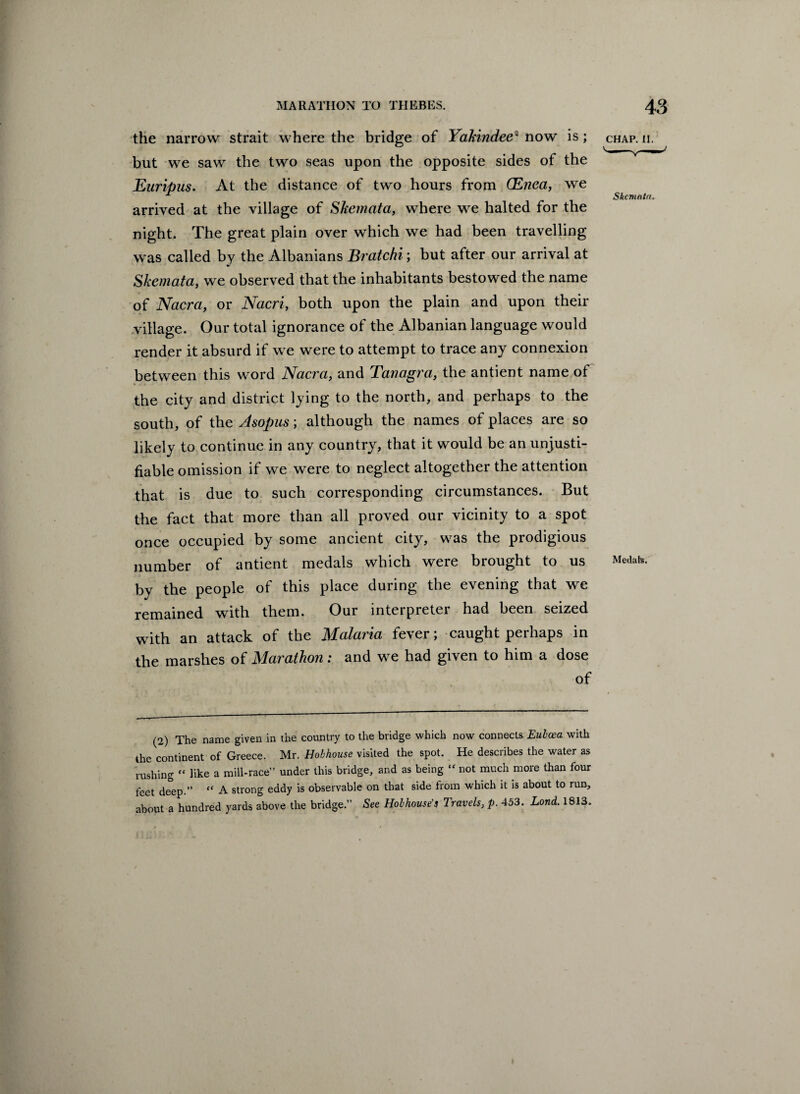the narrow strait where the bridge of Yakindee2 now is; but we saw the two seas upon the opposite sides of the Euripus. At the distance of two hours from (Enea, we arrived at the village of Skemata, where we halted for the night. The great plain over which we had been travelling was called by the Albanians Bratchi; but after our arrival at Skemata, we observed that the inhabitants bestowed the name of Nacra, or Nacri, both upon the plain and upon their village. Our total ignorance of the Albanian language would render it absurd if we were to attempt to trace any connexion between this word Nacra, and Tanagra, the antient name of the city and district lying to the north, and perhaps to the south, of the Asopus; although the names of places are so likely to continue in any country, that it would be an unjusti¬ fiable omission if we were to neglect altogether the attention that is due to such corresponding circumstances. But the fact that more than all proved our vicinity to a spot once occupied by some ancient city, was the prodigious number of antient medals which were brought to us Medate- by the people of this place during the evening that we remained with them. Our interpreter had been seized with an attack of the Malaria fever; caught perhaps in the marshes of Marathon: and we had given to him a dose of (2) The name given in the country to the bridge which now connects. Euboea with the continent of Greece. Mr. Hobhouse visited the spot. He describes the water as rushing  like a mill-race” under this bridge, and as being  not much more than four feet deep.” “ A strong eddy is observable on that side from which it is about to run, about a hundred yards above the bridge.” See Hob house's Travels, p. 453. Lond. 1813. CHAP. II.