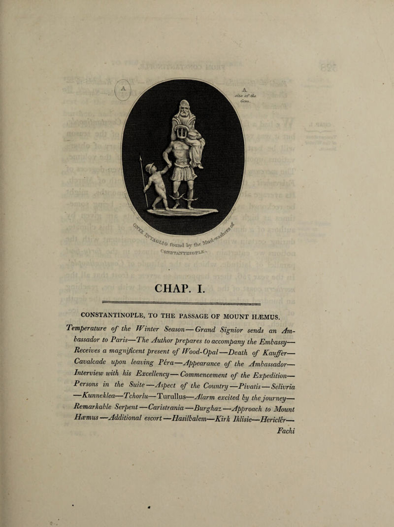 CHAP. I. CONSTANTINOPLE, TO THE PASSAGE OP MOUNT H,£MUS. Temperature of the Winter Season — Grand Signior sends an Am¬ bassador to Paris The Author prepares to accompany the Embassy— Receives a magnificent present of Wood-Opal—Death of Kaujfer— Cavalcade upon leaving Per a—Appearance of the Ambassador- Interview with his Excellency—Commencement of the Expedition— Persons in the Suite Aspect of the Country—Pivatis — Selivria Kunneklea Tchorlu Turullus—Alarm excited by the journey— Remarkable Serpent Caristrania—Burghaz—Approach to Mount Hcemus —Additional escort —Hasilbalem—Kirk lklisie—Hericler_ Fachi