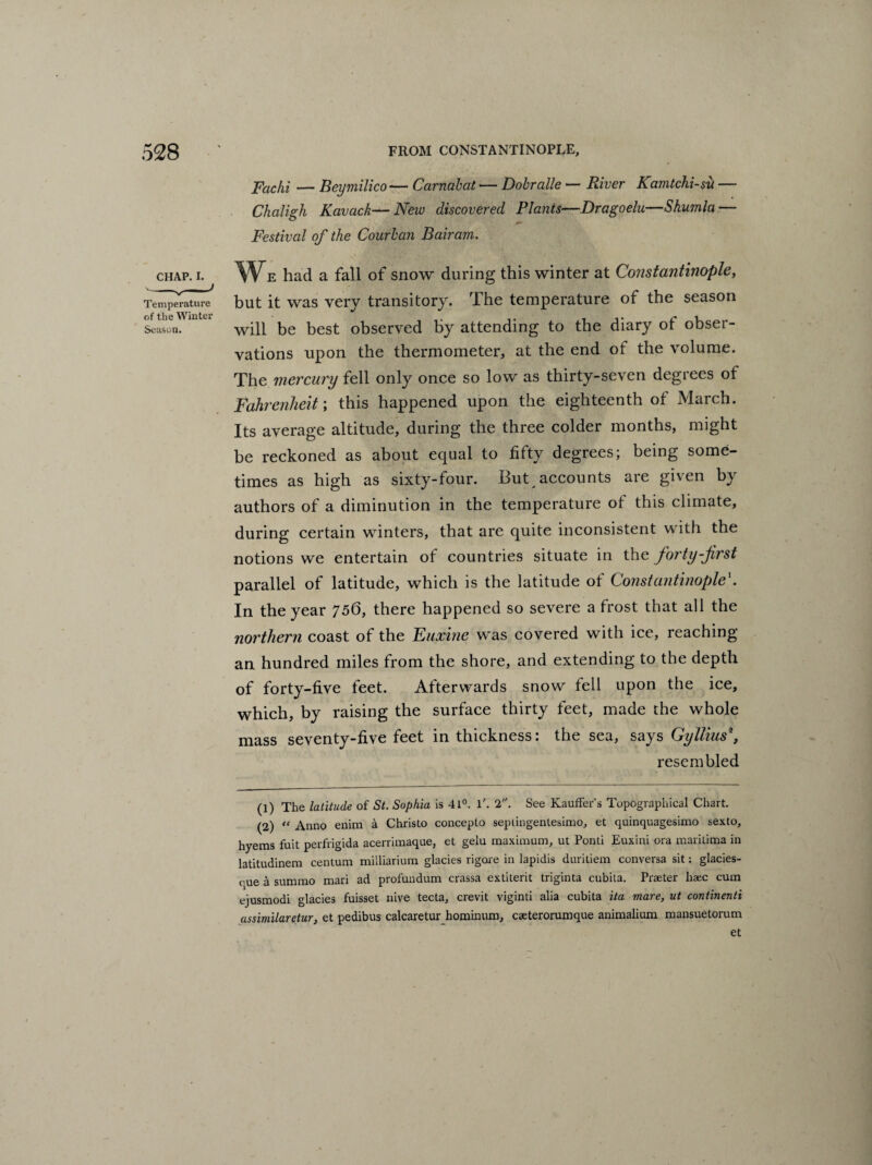 Fachi — Beymilico— Carnabat — Dohralle — River Kamtchi-sxi — Chaligh Kavack—New discovered Plants—Dragoelu—Shumla — Festival of the Courban Bairam. CHAP. I. We had a fall of snow during this winter at Constantinople, Temperature but it was very transitory. The temperature of the season Season. mtt will be best observed by attending to the diary ot obser¬ vations upon the thermometer, at the end ot the volume. The mercury fell only once so low as thirty-seven degrees of Fahrenheit; this happened upon the eighteenth of March. Its average altitude, during the three colder months, might be reckoned as about equal to fifty degrees; being some¬ times as high as sixty-four. But accounts are given by authors of a diminution in the temperature of this climate, during certain winters, that are quite inconsistent with the notions we entertain of countries situate in the forty-first parallel of latitude, which is the latitude ot Constantinople1 2. In the year 756, there happened so severe a frost that all the northern coast of the Euxine was covered with ice, reaching an hundred miles from the shore, and extending to the depth of forty-five feet. Afterwards snow fell upon the ice, which, by raising the surface thirty feet, made the whole mass seventy-five feet in thickness: the sea, says Gyllius\ resembled (1) The latitude of St. Sophia is 41°. T. 2. See Kauffer's Topographical Chart. (2) “ Anno enim a Christo concepto septingentesimo, et quinquagesimo sexto, hyems fuit perfrigida acerrimaque, et gelu maximum, ut Ponti Euxini ora maritima in latitudinem centum milliarium glacies rigore in lapidis duritiem conversa sit: glacies- oue a summo mari ad profundum crassa extiterit triginta cubita. Praeter liaec cum ejusmodi glacies fuisset nive tecta, crevit viginti alia cubita ita mare, ut continenti assimilaretur, et pedibus calcaretur hominum, cseterorumque animalium mansuetorum et