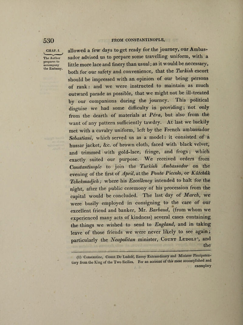 CHAP. I. The Author prepares to accompany the Embassy. allowed a few days to get ready for the journey, our Ambas¬ sador advised us to prepare some travelling uniform, with a little more lace and finery than usual; as it would be necessary, both for our safety and convenience, that the Turkish escort should be impressed with an opinion of our being persons of rank: and we were instructed to maintain as much outward parade as possible, that we might not be ill-treated by our companions during the journey. This political disguise we had some difficulty in providing; not only from the dearth of materials at Pera, but also from the want of any pattern sufficiently tawdry. At last we luckily met with a cavalry uniform, left by the French ambassador Sebastiani, which served us as a model: it consisted of a hussar jacket, &c. of brown cloth, faced with black velvet, and trimmed with gold-lace, fringe, and frogs ; which exactly suited our purpose. We received orders from Constantinople to join the Turkish Ambassador on the evening of the first of April, at the Ponte Piccolo, or Kutchuk Tchekmadjeh; where his Excellency intended to halt for the night, after the public ceremony of his procession from the capital would be concluded. The last day of March, we were busily employed in consigning to the care of our excellent friend and banker, Mr. Barbaud, (from whom we experienced many acts of kindness) several cases containing the things we wished to send to England, and in taking leave of those friends we were never likely to see again; particularly the Neapolitan minister, Count Ludolf1, and the (l) Constantine, Count De Ludolf, Envoy Extraordinary and Minister Plenipoten¬ tiary from the King of the Two Sicilies. For an account of this most accomplished and exemplary