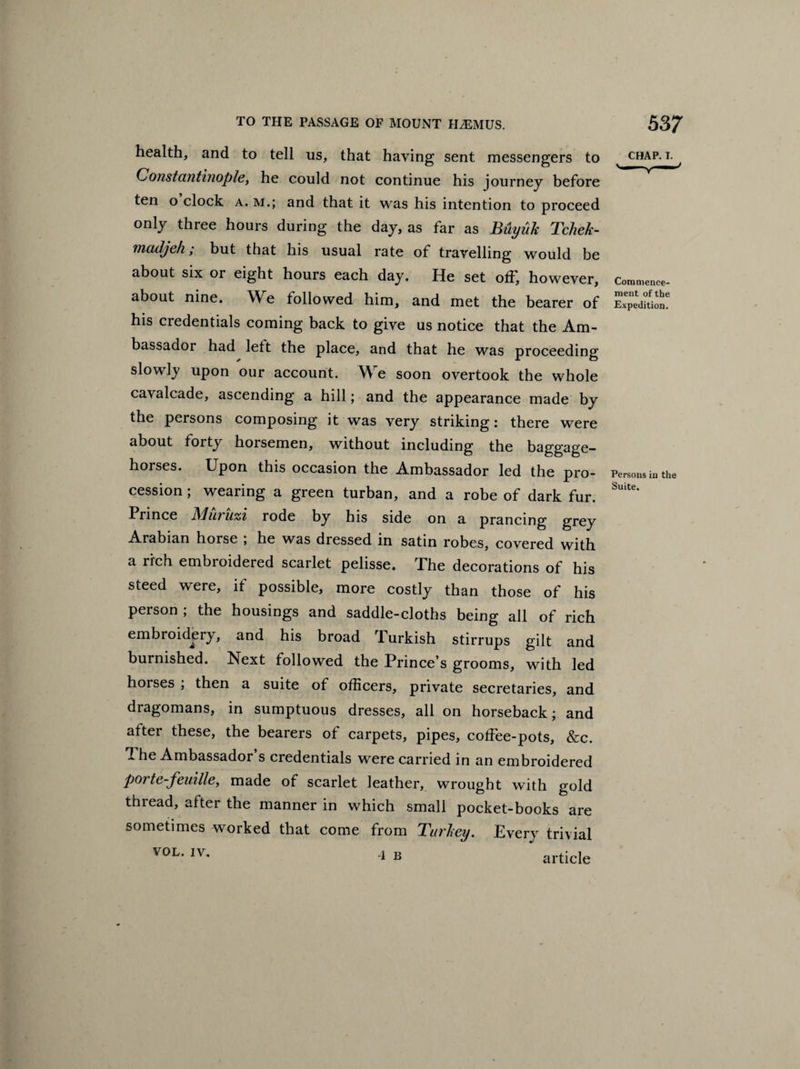 health, and to tell us, that having sent messengers to Constantinople, he could not continue his journey before ten o clock a. m.; and that it was his intention to proceed only three hours during the day, as far as Buyiik Tchek- madjeh; but that his usual rate of travelling would be about six or eight hours each day. He set off, however, about nine. We followed him, and met the bearer of his credentials coming back to give us notice that the Am¬ bassador had lett the place, and that he was proceeding slowly upon our account. We soon overtook the whole cavalcade, ascending a hill; and the appearance made by the persons composing it was very striking: there were about forty horsemen, without including the baggage- horses. Upon this occasion the Ambassador led the pro¬ cession ; wearing a green turban, and a robe of dark fur. Prince Muruzi rode by his side on a prancing grey Arabian horse , he was dressed in satin robes, covered with a rich embroidered scarlet pelisse. Xhe decorations of his steed were, if possible, more costly than those of his person ; the housings and saddle-cloths being all of rich embroidery, and his broad Turkish stirrups gilt and burnished. Next followed the Prince’s grooms, with led horses ; then a suite of officers, private secretaries, and dragomans, in sumptuous dresses, all on horseback; and after these, the bearers of carpets, pipes, coffee-pots, &c. T he Ambassador s credentials were carried in an embroidered porte-feuille, made of scarlet leather, wrought with gold thread, after the manner in which small pocket-books are sometimes worked that come from Turkey. Every trivial VOL. IV, 4 B article CHAP. I. Commence¬ ment of the Expedition. Persons in the Suite.