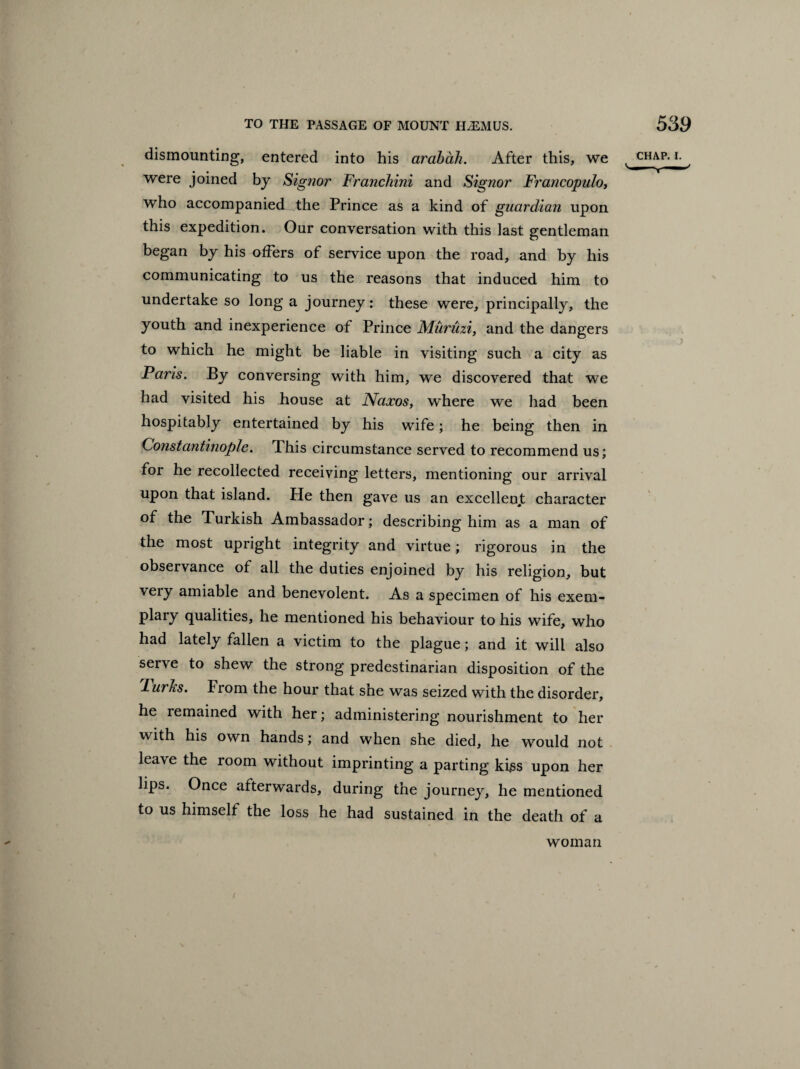 dismounting, entered into his arabdh. After this, we were joined by Sigjior Franchini and Signor Francopuloy who accompanied the Prince as a kind of guardian upon this expedition. Our conversation with this last gentleman began by his offers of service upon the road, and by his communicating to us the reasons that induced him to undertake so long a journey: these were, principally, the youth and inexperience of Prince Munizi, and the dangers to which he might be liable in visiting such a city as Paris. By conversing with him, we discovered that we had visited his house at Naxos, where we had been hospitably entertained by his wife; he being then in Constantinople. T.his circumstance served to recommend us; for he recollected receiving letters, mentioning our arrival upon that island. He then gave us an excellent character of the Turkish Ambassador; describing him as a man of the most upright integrity and virtue; rigorous in the observance of all the duties enjoined by his religion, but very amiable and benevolent. As a specimen of his exem- plary qualities, he mentioned his behaviour to his wife, who had lately fallen a victim to the plague; and it will also serve to shew the strong predestinarian disposition of the 'lurJis. From the hour that she was seized with the disorder, he remained with her; administering nourishment to her with his own hands; and when she died, he would not leave the room without imprinting a parting kiss upon her lips. Once afterwards, during the journey, he mentioned to us himself the loss he had sustained in the death of a woman