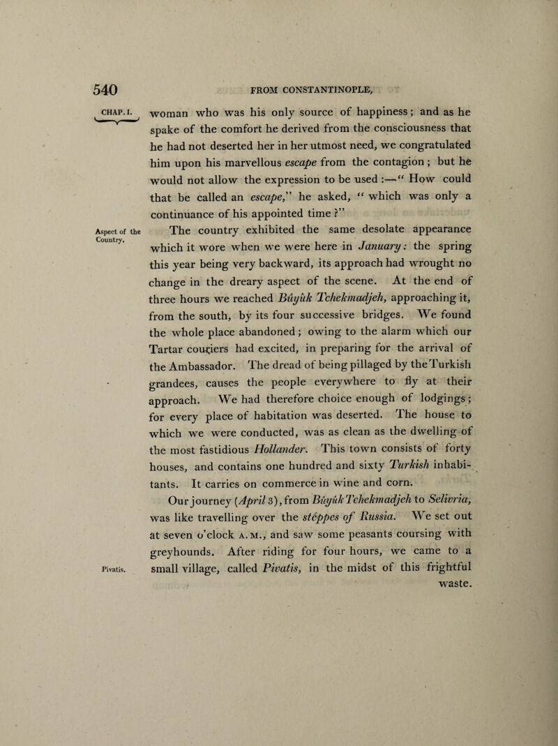 540 FROM CONSTANTINOPLE, CHAP. I. Aspect of the Country. Pivatis. woman who was his only source of happiness; and as he spake of the comfort he derived from the consciousness that he had not deserted her in her utmost need, we congratulated him upon his marvellous escape from the contagion ; but he would not allow the expression to be used :—“ How could that be called an escape,” he asked, “ which was only a continuance of his appointed time ?” The country exhibited the same desolate appearance which it wore when we were here in January; the spring this year being very backward, its approach had wrought no change in the dreary aspect of the scene. At the end of three hours we reached Biiyuk Tchekmadjeh, approaching it, from the south, by its four successive bridges. We found the whole place abandoned; owing to the alarm which our Tartar couriers had excited, in preparing for the arrival of the Ambassador. The dread of being pillaged by the Turkish grandees, causes the people everywhere to fly at their approach. We had therefore choice enough of lodgings; for every place of habitation was deserted. The house to which we were conducted, was as clean as the dwelling of the most fastidious Hollander. This town consists of forty houses, and contains one hundred and sixty Turkish inhabi¬ tants. It carries on commerce in wine and corn. Our journey [Apr'il 3), from Buyuk Tchekmadjeh to Selivria, was like travelling over the steppes oj Russia. We set out at seven o’clock a.m., and saw some peasants coursing with greyhounds. After riding for four hours, we came to a small village, called Pivatis, in the midst of this frightful waste.