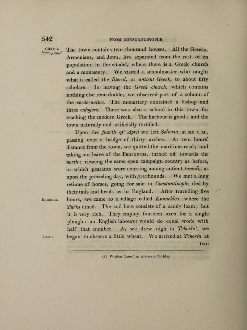 The town contains two thousand houses. All the Greeks, Armenians, and Jews, live separated from the rest of its population, in the citadel, where there is a Greek church and a monastery. We visited a schoolmaster who taught what is called the literal, or antient Greek, to about fifty scholars. In leaving the Greek church, which contains nothing else remarkable, we observed part of a column of the verde-antico. The monastery contained a bishop and three caloyers. There was also a school in this town for teaching the modern Greek. The harbour is good ; and the town naturally and artificially fortified. Upon the fourth of April we left Selivria, at six a.m., passing over a bridge of thirty arches. At two hours’ distance from the town, we quitted the maritime road ; and taking our leave of the Propontis, turned off towards the north; viewing the same open campaign country as before, in which peasants were coursing among antient tumuli, as upon the preceding day, with greyhounds. We met a long retinue of horses, going for sale to Constantinople, tied by their tails and heads as in England. After travelling five hours, we came to a village called Kunneklea, where the Turks dined. The soil here consists of a sandy loam; but it is very rich. They employ fourteen oxen for a single plough : an English labourer would do equal work with half that number. As we drew nigh to TchorliT, we began to observe a little wheat. We arrived at Tchorlu at two (l) Written Chiorlo in Arrowsmith's Map.
