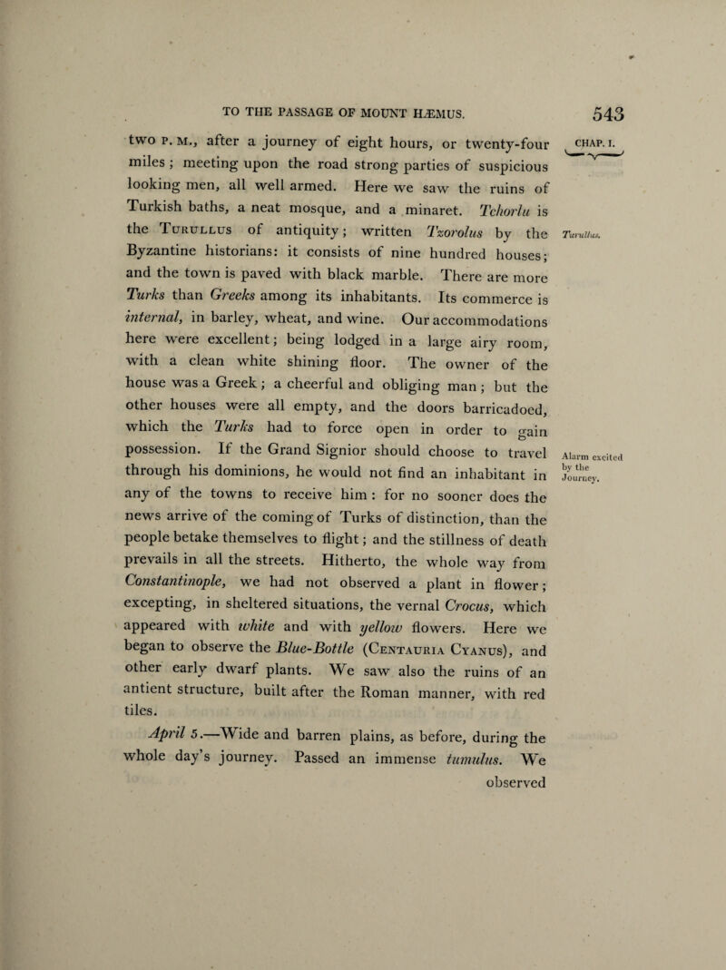 two p. M., after a journey of eight hours, or twenty-four miles ; meeting upon the road strong parties of suspicious looking men, all well armed. Here we saw the ruins of Turkish baths, a neat mosque, and a minaret. Tchorlu is the Turullus of antiquity; written Tzorolus by the Byzantine historians: it consists of nine hundred houses; and the town is payed with black marble. There are more Turks than Greeks among its inhabitants. Its commerce is internal, in barley, wheat, and wine. Our accommodations here were excellent; being lodged in a large airy room, with a clean white shining floor. The owner of the house was a Greek; a cheerful and obliging man ; but the other houses were all empty, and the doors barricadoed, which the Turks had to force open in order to gain possession. If the Grand Signior should choose to travel through his dominions, he would not find an inhabitant in any of the towns to receive him : for no sooner does the news arrive of the coming of Turks of distinction, than the people betake themselves to flight; and the stillness of death prevails in all the streets. Hitherto, the whole way from Constantinople, we had not observed a plant in flower; excepting, in sheltered situations, the vernal Crocus, which appeared with white and with yellow flowers. Here we began to observe the Blue-Bottle (Centauria Cyanus), and other early dwarf plants. We saw also the ruins of an antient structure, built after the Roman manner, with red tiles. April 5.—Wide and barren plains, as before, during the whole day’s journey. Passed an immense tumulus. We observed chap. i. Turullus. Alarm excited by the Journey.