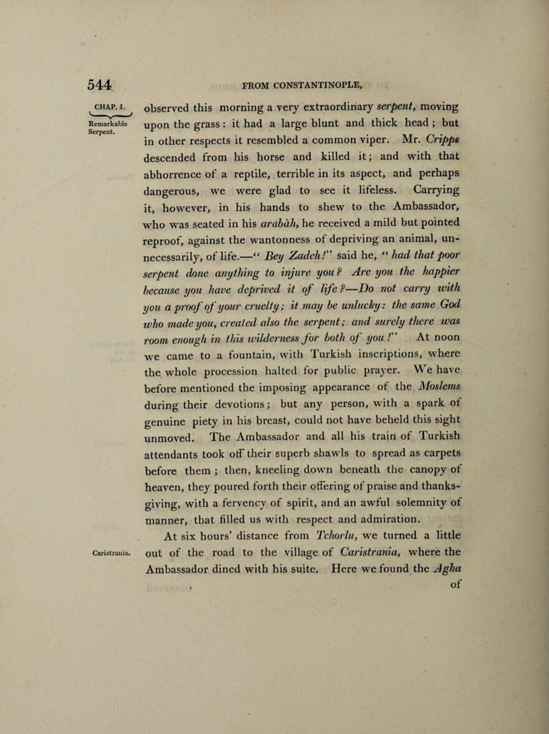 chap, i, ^ observed this morning a very extraordinary serpent, moving Remarkable upon the grass : it had a large blunt and thick head ; but in other respects it resembled a common viper. Mr. Cripps descended from his horse and killed it; and with that abhorrence of a reptile, terrible in its aspect, and perhaps dangerous, we were glad to see it lifeless. Carrying it, however, in his hands to shew to the Ambassador, who was seated in his arabdh, he received a mild but pointed reproof, against the wanton ness of depriving an animal, un¬ necessarily, of life.—“ Bey Zadeh! said he,  had that poor serpent done anything to injure you P Are you the happier because you have deprived it of life P—Do not carry with you a proof of your cruelty; it may be unlucky: the same God who made you, created also the serpent; and surely there was room enough in this wilderness for both of you /” At noon we came to a fountain, with Turkish inscriptions, where the whole procession halted for public prayer. We have before mentioned the imposing appearance ot the Moslems during their devotions; but any person, with a spark ot genuine piety in his breast, could not have beheld this sight unmoved. The Ambassador and all his train of Turkish attendants took off their superb shawls to spread as carpets before them ; then, kneeling down beneath the canopy of heaven, they poured forth their offering of praise and thanks¬ giving, with a fervency of spirit, and an awful solemnity of manner, that filled us with respect and admiration. At six hours’ distance from Tchorlu, we turned a little out of the road to the village of Caristrania, where the Ambassador dined with his suite. Here we found the Agha Caristrania.