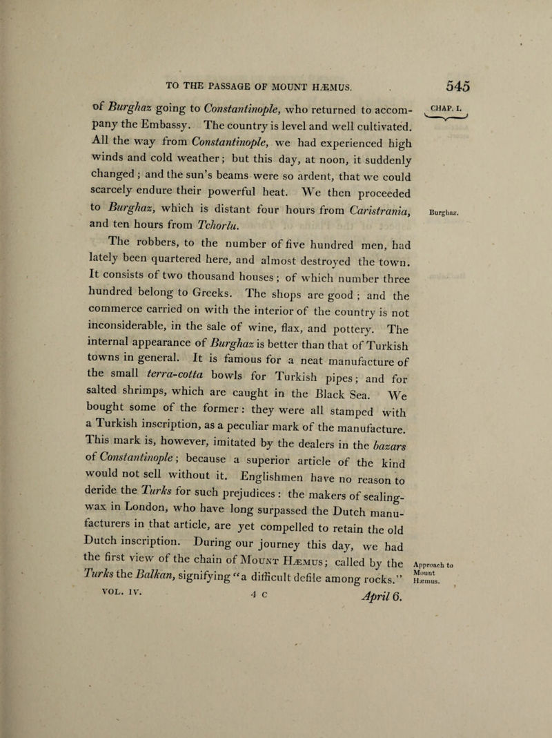 of Burghaz going to Constantinople, who returned to accom¬ pany the Embassy. The country is level and well cultivated. All the way from Constantinople, we had experienced high winds and cold weather; but this day, at noon, it suddenly changed ; and the sun’s beams were so ardent, that we could scarcely endure their powerful heat. We then proceeded to Burghaz, which is distant four hours from Caristrania, and ten hours from Tchorlu. The robbers, to the number of five hundred men, had lately been quartered here, and almost destroyed the town. It consists of two thousand houses ; of which number three hundred belong to Greeks. The shops are good ; and the commerce carried on with the interior of the country is not inconsiderable, in the sale of wine, flax, and pottery. The internal appearance of Burghaz is better than that of Turkish towns in general. It is famous for a neat manufacture of the small terra-cotta bowls for Turkish pipes; and for salted shrimps, which are caught in the Black Sea. We bought some of the former : they were all stamped with a Turkish inscription, as a peculiar mark of the manufacture. This mark is, however, imitated by the dealers in the bazars of Constantinople; because a superior article of the kind would not sell without it. Englishmen have no reason to deride the Turks tor such prejudices : the makers of sealing- wax in London, who have long surpassed the Dutch manu¬ facturers in that article, are yet compelled to retain the old Dutch inscription. During our journey this day, we had the first view of the chain of Mount LLemus; called by the Turks the Balkan, signifying a difficult defile among rocks.” V0L* lv‘ 4 c April 6. CHAP. I. Burghaz. Approach to Mount Haenius.