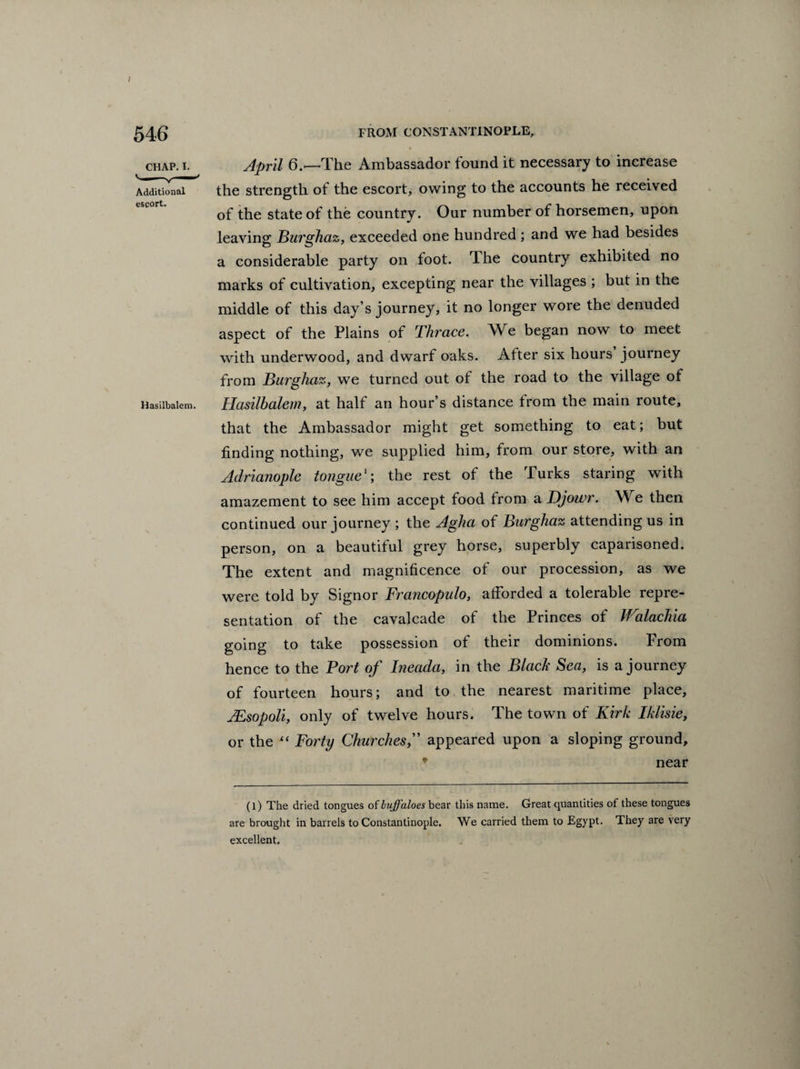 chap. i. April 6.—-The Ambassador found it necessary to increase Additional the strength of the escort, owing to the accounts he received of the state of the country. Our number of horsemen, upon leaving Burghaz, exceeded one hundred ; and we had besides a considerable party on foot. The country exhibited no marks of cultivation, excepting near the villages ; but in the middle of this day’s journey, it no longer wore the denuded aspect of the Plains of Thrace. We began now to meet with underwood, and dwarf oaks. After six hours journey from Burghaz, we turned out of the road to the village of Hasiibaiem. Hasilbalem, at half an hour’s distance from the main route, that the Ambassador might get something to eat; but finding nothing, we supplied him, from our store, with an Adrianople tonguethe rest of the Turks staring with amazement to see him accept food from a Djowr. We then continued our journey ; the Agha of Burghaz attending us in person, on a beautiful grey horse, superbly caparisoned. The extent and magnificence of our procession, as we were told by Signor Francopulo, afforded a tolerable repre¬ sentation of the cavalcade of the Princes of Walachia going to take possession of their dominions. Prom hence to the Port of Ineada, in the Black Sea, is a journey of fourteen hours; and to the nearest maritime place, jEsopoli, only of twelve hours. The town of Kirk Iklisie, or the “ Forty Churchesappeared upon a sloping ground, near (l) The dried tongues of buffaloes bear this name. Great quantities of these tongues are brought in barrels to Constantinople. We carried them to Egypt. They are very excellent.