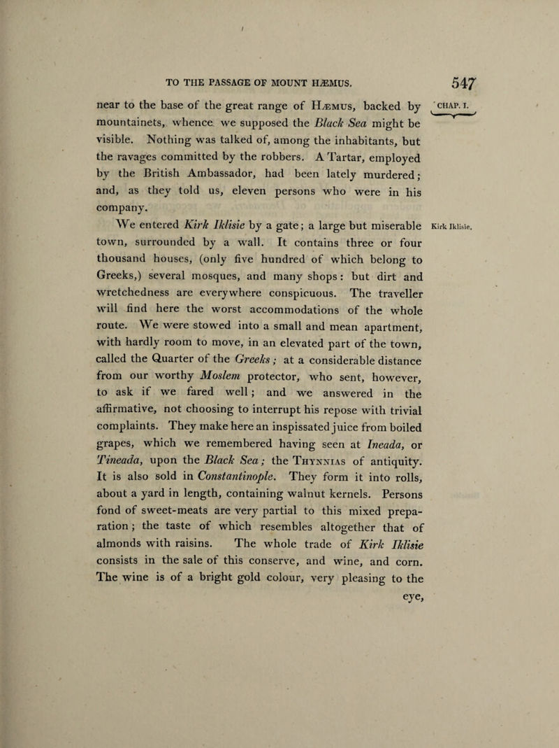 TO THE PASSAGE OF MOUNT HjEMUS. 547 near to the base of the great range of KLemus, backed by chap. i. mountainets, whence we supposed the Black Sea might be visible. Nothing was talked of, among the inhabitants, but the ravages committed by the robbers. A Tartar, employed by the British Ambassador, had been lately murdered; and, as they told us, eleven persons who were in his company. We entered Kirk Iklisie by a gate; a large but miserable KirkikiisSe. town, surrounded by a wall. It contains three or four thousand houses, (only five hundred of which belong to Greeks,) several mosques, and many shops : but dirt and wretchedness are everywhere conspicuous. The traveller will find here the worst accommodations of the whole route. We were stowed into a small and mean apartment, with hardly room to move, in an elevated part of the town, called the Quarter of the Greeks; at a considerable distance from our worthy Moslem protector, who sent, however, to ask if we fared well; and we answered in the affirmative, not choosing to interrupt his repose with trivial complaints. They make here an inspissated juice from boiled grapes, which we remembered having seen at Ineada, or Tmeada, upon the Black Sea; the Thynnias of antiquity. It is also sold in Constantinople. They form it into rolls, about a yard in length, containing walnut kernels. Persons fond of sweet-meats are very partial to this mixed prepa¬ ration ; the taste of which resembles altogether that of almonds with raisins. The whole trade of Kirk Iklisie consists in the sale of this conserve, and wine, and corn. The wine is of a bright gold colour, very pleasing to the eye,