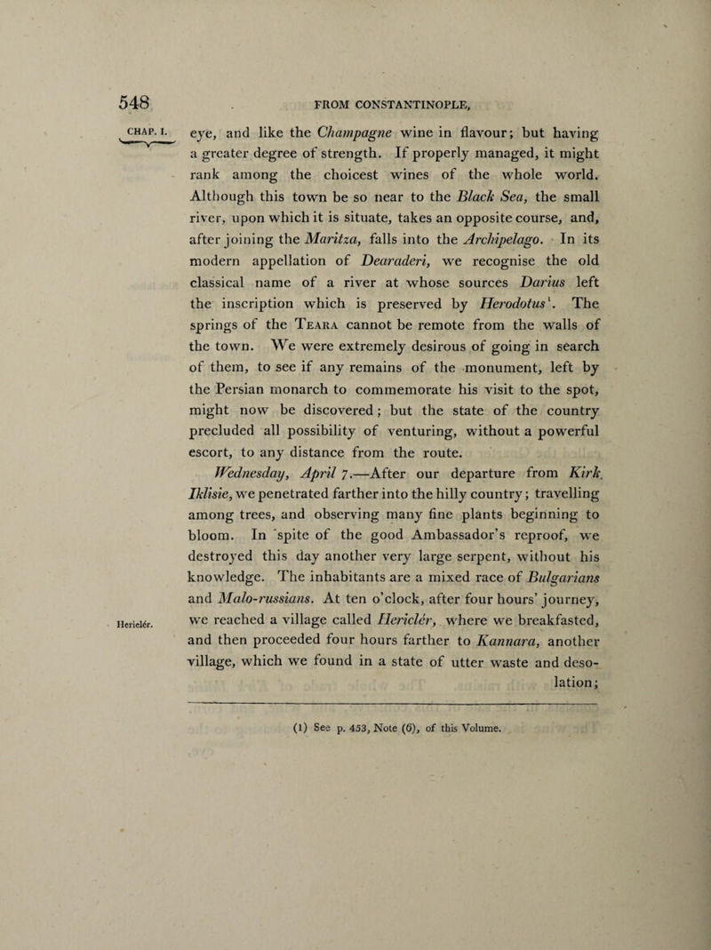 HericRr. eye, and like the Champagne wine in flavour; but having a greater degree of strength. If properly managed, it might rank among the choicest wines of the whole world. Although this town be so near to the Black Sea, the small river, upon which it is situate, takes an opposite course, and, after joining the Maritza, falls into the Archipelago. In its modern appellation of Dearaderi, we recognise the old classical name of a river at whose sources Darius left the inscription which is preserved by Herodotus1. The springs of the Teara cannot be remote from the walls of the town. We were extremely desirous of going in search of them, to see if any remains of the monument, left by the Persian monarch to commemorate his visit to the spot, might now be discovered; but the state of the country precluded all possibility of venturing, without a powerful escort, to any distance from the route. Wednesday, April 7.—After our departure from Kirk\ Iklisie, we penetrated farther into the hilly country; travelling among trees, and observing many fine plants beginning to bloom. In spite of the good Ambassador’s reproof, we destroyed this day another very large serpent, without his knowledge. The inhabitants are a mixed race of Bulgarians and Malo-russians. At ten o’clock, after four hours’ journey, we reached a village called Ilericldr, where we breakfasted, and then proceeded four hours farther to Kannara, another village, which we found in a state of utter waste and deso¬ lation; (l) See p. 453, Note (6), of this Volume.