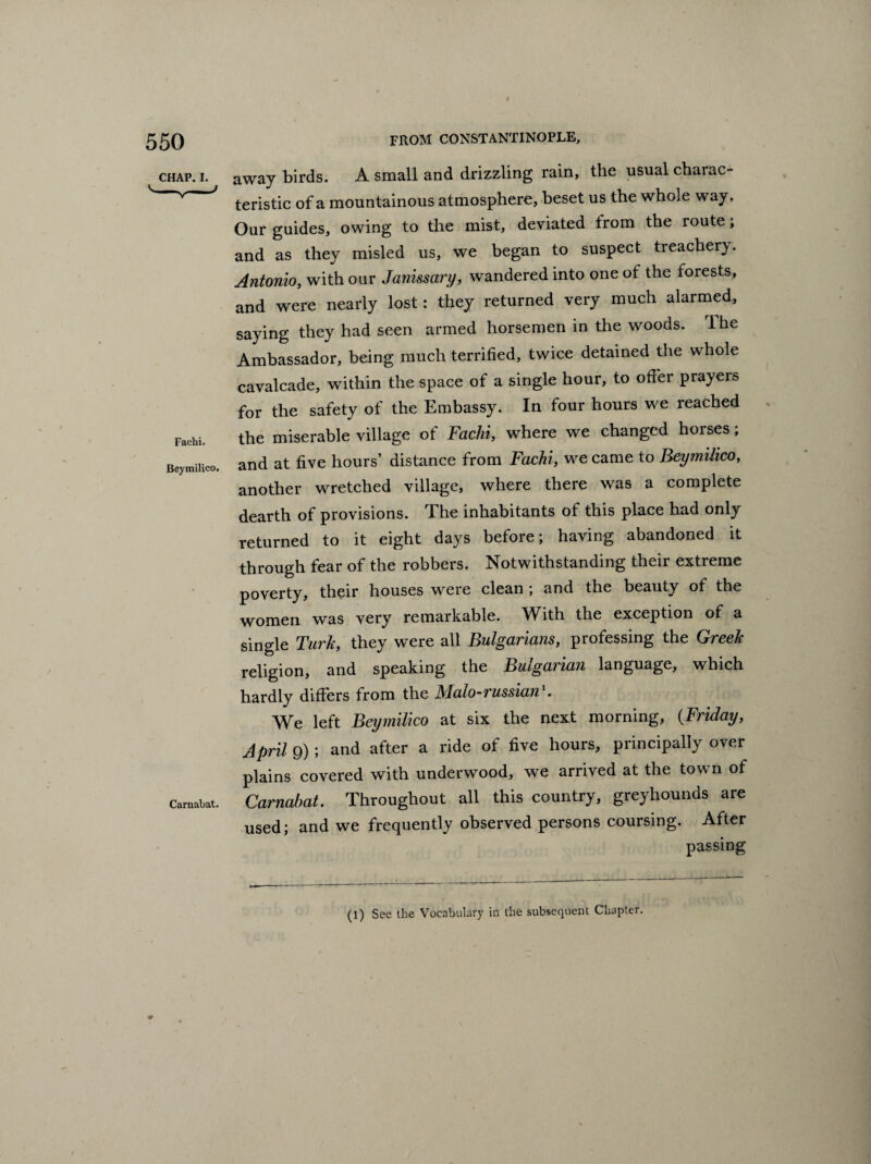 CHAP. I. Fachi. Beymilico. Caruabat. away birds. A small and drizzling rain, the usual charac¬ teristic of a mountainous atmosphere, beset us the whole way. Our guides, owing to the mist, deviated from the route ; and as they misled us, we began to suspect treachery. Antonio, with our Janissary, wandered into one of the forests, and were nearly lost: they returned very much alarmed, saying they had seen armed horsemen in the woods. The Ambassador, being much terrified, twice detained the whole cavalcade, within the space of a single hour, to offer prayers for the safety of the Embassy. In four hours we reached the miserable village of Fachi, where we changed horses; and at five hours’ distance from Fachi, we came to Beymilico, another wretched village, where there was a complete dearth of provisions. The inhabitants of this place had only returned to it eight days before; having abandoned it through fear of the robbers. Notwithstanding their extreme poverty, their houses were clean ; and the beauty of the women was very remarkable. With the exception of a single Turk, they were all Bulgarians, professing the Greek religion, and speaking the Bulgarian language, which hardly differs from the Malo-russian1. We left Beymilico at six the next morning, (Friday, Aprils)) and after a ride of five hours, principally over plains covered with underwood, we arrived at the town of Carnahat. Throughout all this country, greyhounds are used; and we frequently observed persons coursing. After passing (l) Sec the Vocabulary in the subsequent Chapter.