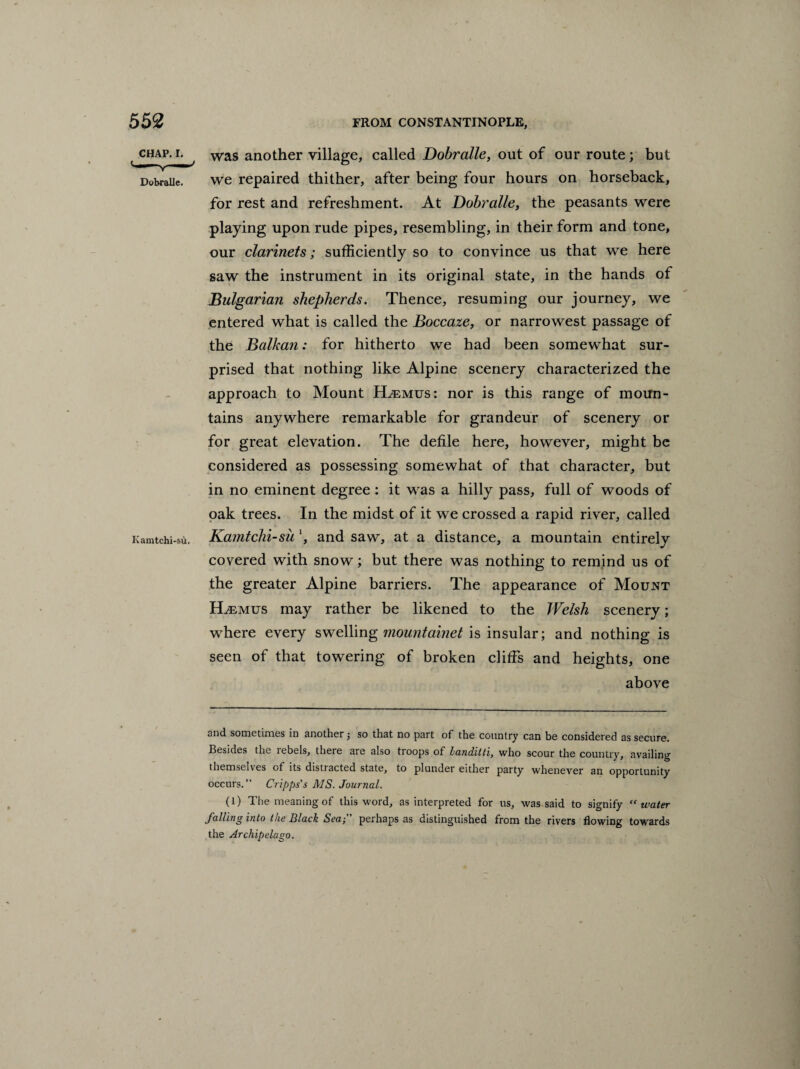 t chap, i. was another village, called Dobralle, out of our route; but Dobraiie. we repaired thither, after being four hours on horseback, for rest and refreshment. At Dobralle, the peasants were playing upon rude pipes, resembling, in their form and tone, our clarinets; sufficiently so to convince us that we here saw the instrument in its original state, in the hands of Bulgarian shepherds. Thence, resuming our journey, we entered what is called the Boccaze, or narrowest passage of the Balkan: for hitherto we had been somewhat sur¬ prised that nothing like Alpine scenery characterized the approach to Mount Hjemus: nor is this range of moun¬ tains anywhere remarkable for grandeur of scenery or for great elevation. The defile here, however, might be considered as possessing somewhat of that character, but in no eminent degree : it was a hilly pass, full of woods of oak trees. In the midst of it we crossed a rapid river, called Kamtchi-sd. Kamtchi-su \ and saw, at a distance, a mountain entirely covered with snow; but there was nothing to remind us of the greater Alpine barriers. The appearance of Mount ELemus may rather be likened to the Welsh scenery; where every swelling mountainet is insular; and nothing is seen of that towering of broken cliffs and heights, one above and sometimes in another; so that no part of the country can be considered as secure. Besides the rebels, there are also troops of Landiiti, who scour the country, availing themselves of its distracted state, to plunder either party whenever an opportunity occurs.” Cripps's MS. Journal. (1) The meaning of this word, as interpreted for us, was said to signify “ water Jailing into the Slack Sea; perhaps as distinguished from the rivers flowing towards the Archipelago.