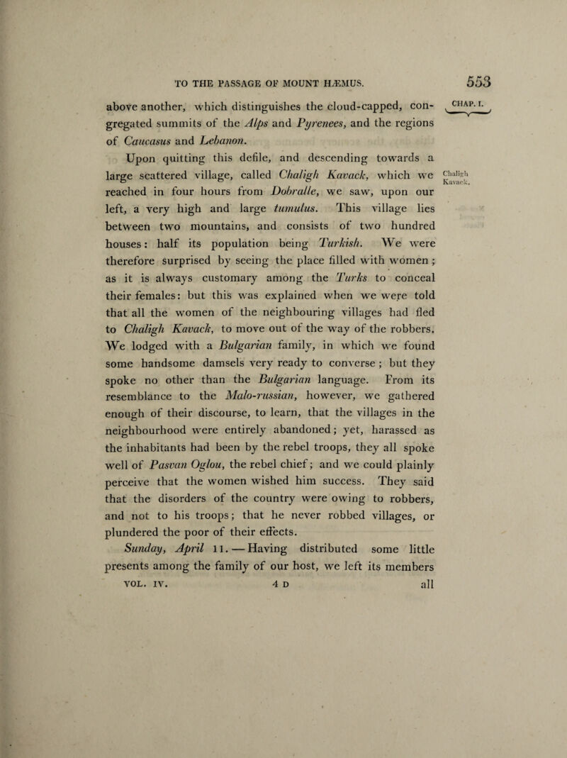 above another, which distinguishes the cloud-capped, con¬ gregated summits of the Alps and Pyrenees, and the regions of Caucasus and Lebanon. Upon quitting this defile, and descending towards a large scattered village, called Chaligh Kavack, which we reached in four hours from Dobralle, we saw, upon our left, a very high and large tumulus. This village lies between two mountains, and consists of two hundred houses: half its population being Turkish. We were therefore surprised by seeing the place filled with women ; as it is always customary among the Turks to conceal their females: but this was explained when we were told that all the women of the neighbouring villages had fled to Chaligh Kavack, to move out of the way of the robbers. We lodged with a Bulgarian family, in which we found some handsome damsels very ready to converse ; but they spoke no other than the Bulgarian language. From its resemblance to the Malo-russian, however, we gathered enough of their discourse, to learn, that the villages in the neighbourhood were entirely abandoned; yet, harassed as the inhabitants had been by the rebel troops, they all spoke well of Pasvan Oglou, the rebel chief; and we could plainly perceive that the women wished him success. They said that the disorders of the country were owing to robbers, and not to his troops; that he never robbed villages, or plundered the poor of their effects. Sunday, April 11. — Having distributed some little presents among the family of our host, we left its members VOL. iv. 4 d all CHAP. i. Chali“h Kavaok.