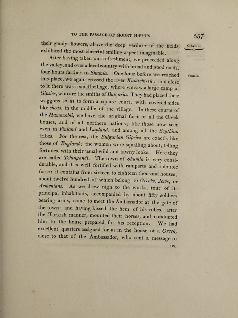 their gaudy flowers, above the deep verdure of the fields, exhibited the most cheerful smiling aspect imaginable. After having taken our refreshment, we proceeded along the valley, and over a level country with broad and good roads, four hours farther to Shumla. One hour before we reached this place, we again crossed the river Kamtchi-su; and close to it there was a small village, where we saw a large camp of Gipsies, who are the smiths of Bulgaria. They had placed their waggons so as to form a square court, with covered sides like sheds, in the middle of the village. In these courts of the Hamaxobii, we have the original form of all the Greek houses, and of all northern nations ; like those now seen even in Finland and Lapland, and among all the Scythian tribes. For the rest, the Bulgarian Gipsies are exactly like those of England; the women were squalling about, telling- fortunes, with their usual wild and tawny looks. Here they are called TchinganSi. The town of Shumla is very consi¬ derable, and it is well fortified with ramparts and a double fosse : it contains from sixteen to eighteen thousand houses ; about twelve hundred of which belong to Greeks, Jews, or Armenians. As we drew nigh to the works, four of its principal inhabitants, accompanied by about fifty soldiers bearing arms, came to meet the Ambassador at the gate of the town; and having kissed the hem of his robes, after the Turkish manner, mounted their horses, and conducted him to the house prepared for his reception. We had excellent quarters assigned for us in the house of a Greek, dose to that of the Ambassador, who sent a message to 5 57 CHAP. I. Shumla. US,