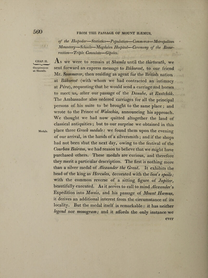 FROM THE PASSAGE OF MOUNT H/EMUS, of the Hospoclar—Statistics—Population—Commerce—Metropolitan Monastery—Schools—Magdalen Hospital—Ceremony of the Resur¬ rection—Triple Consulate—Gipsies. CHAP. II. Occurrences at Shumla. Medals. xxs we were to remain at Shiimla until the thirteenth, we sent forward an express message to Bukorcst, to our friend Mr. Summerer, then residing as agent for the British nation at Bdkorest (with whom we had contracted an intimacy at Vera), requesting that he would send a carriage and horses to meet us, after our passage of the Danube, at Rustchuk. The Ambassador also ordered carriages for all the principal persons of his suite to be brought to the same place ; and wrote to the Prince of Walachia, announcing his approach. We thought we had now quitted altogether the land of classical antiquities; but to our surprise we obtained in this place three Greek medals: we found them upon the evening of our arrival, in the hands of a silversmith ; and if the shops had not been shut the next day, owing to the festival of the Courban Bair am, we had reason to believe that we might have purchased others. These medals are curious, and therefore they merit a particular description. The first is nothing more than a silver medal of Alexander the Great. It exhibits the head of the king as Hercules, decorated with the lions spoils; with the common reverse of a sitting figure of Jupiter, beautifully executed. As it serves to call to mind Alexander's Expedition into Mocsia, and his passage of Mount Rasmus, it derives an additional interest from the circumstance of its locality. But the medal itself is remarkable : it has neither legend nor monogram; and it affords the only instance we ever