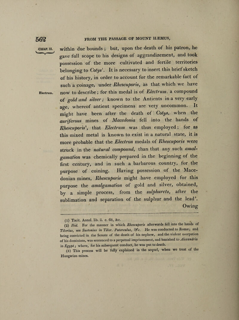 chap. ii. within due bounds ; but, upon tbe death of his patron, he V v * gave full scope to his designs of aggrandizement, and took possession of the more cultivated and fertile territories belonging to Cotys1. It is necessary to insert this brief sketch of his history, in order to account for the remarkable fact of such a coinage, under Rhescuporis, as that which we have Eiectrum. now to describe; for this medal is of Electrum. a compound of gold and silver; known to the Antients in a very early age, whereof antient specimens are very uncommon. It might have been after the death of Cotys, when the auriferous mines of Macedonia fell into the hands of Rhescuporis2, that Electrum was thus employed; for as this mixed metal is known to exist in a natural state, it is more probable that the Electron medals of Rhescuporis were struck in the natural compound, than that any such amal¬ gamation was chemically prepared in the beginning of the first century, and in such a barbarous country, tor the purpose of coining. Having possession ot the Mace¬ donian mines, Rhescuporis might have employed for this purpose the amalgamation of gold and silver, obtained, by a simple process, from the sulphurets, after the sublimation and separation of the sulphur and the lead3. Owing (1) Tacit. Annal. lib. ii. c. 65, &c. (2) Ibid. For the manner in which Rhescuporis afterwards fell into the hands of Tiberius, see Suetonius in Tiber. Paterculus, &c. He was conducted to Rome; and being convicted in the Senate of the death of his nephew, and the violent usurpation of his dominions, was sentenced to a perpetual imprisonment, and banished to Alexandria in Egypt; where, for his subsequent conduct, he was put to death. (3) This process will be fully explained in the sequel, when we treat of the Hungarian mines.