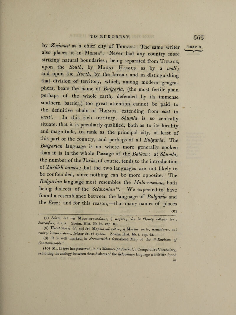 by Zosim us1 as a chief city of Thrace. The same writer chap. ii. also places it in Mgesia7 8 9 10. Never had any country more striking natural boundaries ; being separated from Thrace, upon the South, by Mount PLemus as by a wall; and upon the North, by the Ister : and in distinguishing that division of territory, which, among modern geogra¬ phers, bears the name of Bulgaria, (the most fertile plain perhaps of the whole earth, defended by its immense southern barrier,) too great attention cannot be paid to the definitive chain of H^mus, extending from east to 2uest\ In this rich territory, Shumla is so centrally situate, that it is peculiarly qualified, both as to its locality and magnitude, to rank as the principal city, at least of this part of the country, and perhaps of all Bulgaria. The Bulgarian language is no where more generally spoken than it is in the whole Passage of the Balkan: at Shumla, the number of the Turks, of course, tends to the introduction of 'Turkish names; but the two languages are not likely to be confounded, since nothing can be more opposite. The Bulgarian language most resembles the Malo -russian, both being dialects of the Sclavonian 10. We expected to have found a resemblance between the language of Bulgaria and the Erse; and for this reason,—that many names of places on (7) Ai/roc cttl rt]c MapKiavov~6\cug, ?/ /xcyiarr] tuv ev Qpriicrj 7r6\cwv icrn, cictTpifiuv, k.t.\. Zosim. Hist. lib. iv. cap. 10. (8) YlpotKdovrcg 3c, Kcti Eiri MapKiavov 7rd\ip, ij Mvoiac iar'iv, dvccfddpTEc, pal ruvrrjt 3iapaprovTEc, ctrXeoy cjrl to irpoow. Zosim. Hist. lib. i. cap. 42. (9) It is well marked in Arrowsmith's four-sheet Map of the “ Environs of Constantinople.” (10) Mr. Cripps has preserved, in his Manuscript Journal,'a Comparative Vocabulary, exhibiting the analogy between those dialects of the Sclavonian language which arc found in