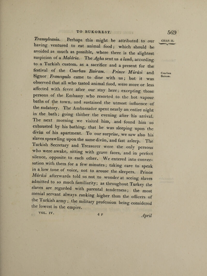 Transylvania. Perhaps this might be attributed to our chap. ii. having ventured to eat animal food; which should be ^ ' avoided as much as possible, where there is the slightest suspicion of a Maldria. The Agha sent us a lamb, according to a Turkish custom, as a sacrifice and a present for the festival of the Courban Bairam. Prince Muruzi and Courban Signor Francopulo came to dine with us; but it was observed that all who tasted animal food, were more or less affected with fever after our stay here; excepting those persons of the Embassy who resorted to the hot vapour baths of the town, and sustained the utmost influence of the sudatory. The Ambassador spent nearly an entire night in the bath; going thither the evening after his arrival. The next morning we visited him, and found him so exhausted by his bathing, that he was sleeping upon the divan of his apartment. To our surprise, we saw also his slaves sprawling upon the same divan, and fast asleep. The Turkish Secretary and Treasurer were the only persons who were awake, sitting with grave faces, and in perfect silence, opposite to each other. We entered into conver¬ sation with them for a few minutes; taking care to speak in a low tone ot voice, not to arouse the sleepers. Prince Muruzi afterwards told us not to wonder at seeing slaves admitted to so much familiarity; as throughout Turkey the slaves are regarded with parental tenderness; the most menial servant always ranking higher than the officers of the Turkish army; the military profession being considered the lowest in the empire. VOL. IV. April