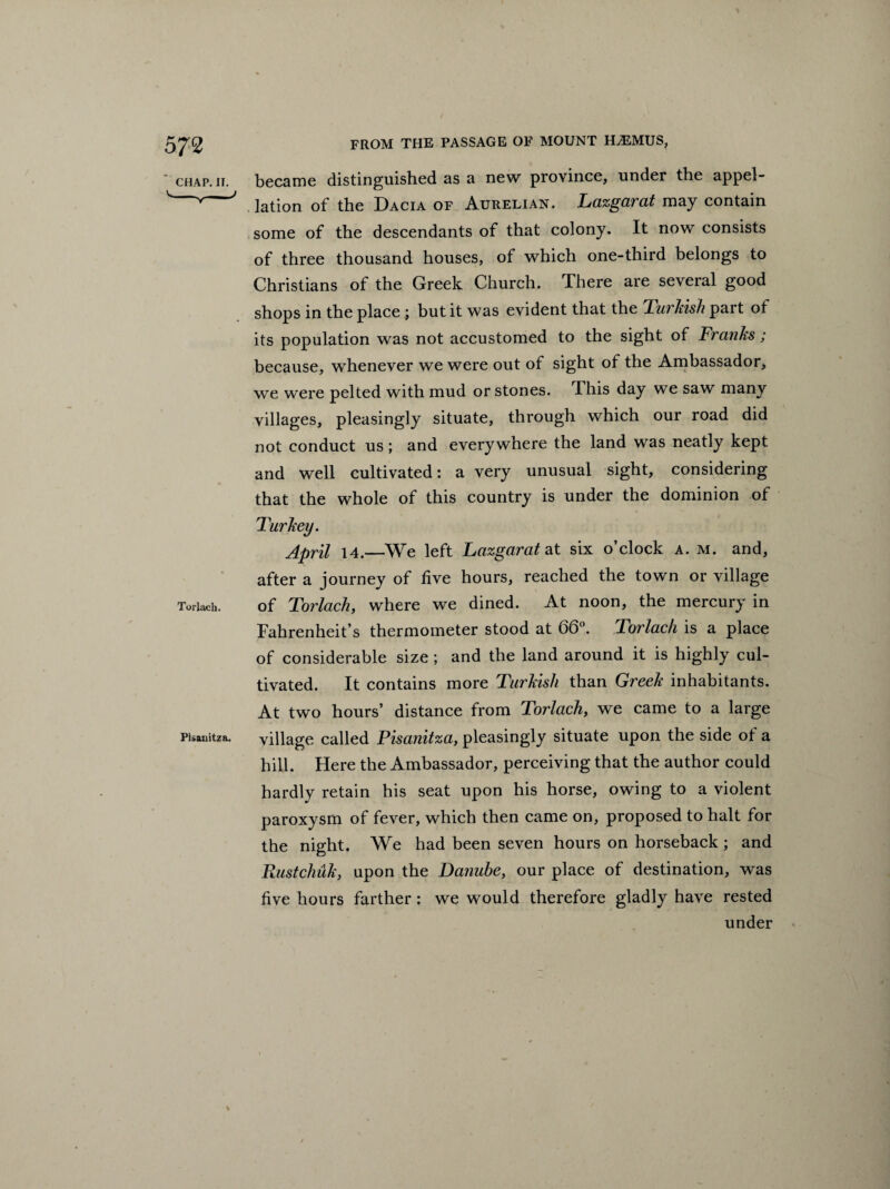 chap. ii. became distinguished as a new province, under the appel- ^ v lation of the Dacia of Aurelian. Lazgarat may contain some of the descendants of that colony. It now consists of three thousand houses, of which one-third belongs to Christians of the Greek Church. There are several good shops in the place; but it was evident that the Turkish part of its population was not accustomed to the sight of Franks; because, whenever we were out of sight of the Ambassador, we were pelted with mud or stones. This day we saw many villages, pleasingly situate, through which our road did not conduct us; and everywhere the land was neatly kept and well cultivated: a very unusual sight, considering that the whole of this country is under the dominion of Turkey. April 14.—We left Lazgarat at six o’clock a. m. and, after a journey of five hours, reached the town or village Toriach. of Toriach, where we dined. At noon, the mercury in Fahrenheit’s thermometer stood at 66°. Toriach is a place of considerable size ; and the land around it is highly cul¬ tivated. It contains more Turkish than Greek inhabitants. At two hours’ distance from Toriach, we came to a large pisauitza. village called Pisanitza, pleasingly situate upon the side ot a hill. Here the Ambassador, perceiving that the author could hardly retain his seat upon his horse, owing to a violent paroxysm of fever, which then came on, proposed to halt for the night. We had been seven hours on horseback ; and Rustchuk, upon the Danube, our place of destination, was five hours farther: we would therefore gladly have rested under %