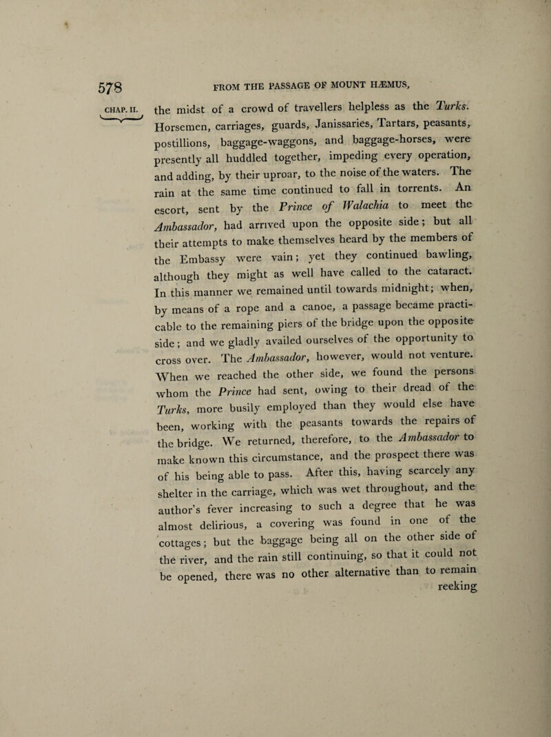 the midst of a crowd of travellers helpless as the Turks. Horsemen, carriages, guards, Janissaries, Tartars, peasants, postillions, baggage-waggons, and baggage-horses, were presently all huddled together, impeding every operation, and adding, by their uproar, to the noise of the waters. The rain at the same time continued to fall in torrents. An escort, sent by the Prince of Walachia to meet the Ambassador, had arrived upon the opposite side; but all their attempts to make themselves heard by the members of the Embassy were vain; yet they continued bawling, although they might as well have called to the cataract. In this manner we remained until towards midnight; when, by means of a rope and a canoe, a passage became practi¬ cable to the remaining piers of the bridge upon the opposite side; and we gladly availed ourselves of the opportunity to cross over. The Ambassador, however, would not venture. When we reached the other side, we found the persons whom the Prince had sent, owing to their dread of the Turks, more busily employed than they would else have been, working with the peasants towards the repairs of the bridge. We returned, therefore, to the Ambassador to make known this circumstance, and the prospect there was of his being able to pass. After this, having scarcely any shelter in the carriage, which was wet throughout, and the author’s fever increasing to such a degree that he was almost delirious, a covering was found in one of the cottages; but the baggage being all on the other side ot the river, and the rain still continuing, so that it could not be opened, there was no other alternative than to remain reeking