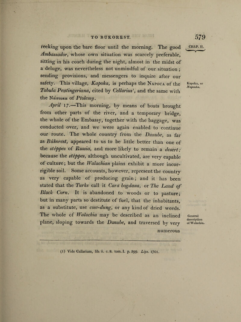 reeking upon the bare floor until the morning. The good Ambassador, whose own situation was scarcely preferable, sitting in his coach during the night, almost in the midst of a deluge, was nevertheless not unmindful of our situation ; sending provisions, and messengers to inquire after our safety. This village, Kapoka, is perhaps the Napoca of the Tabula Peutingeriana, cited by Cellariusand the same with the Nocttovkoc, of Ptolemy. April 17.—This morning, by means of boats brought from other parts of the river, and a temporary bridge, the whole of the Embassy, together with the baggage, was conducted over, and we were again enabled to continue our route. The whole country from the Danube, as far as Bukorest, appeared to us to be little better than one of the steppes of Russia, and more likely to remain a desert; because the steppes, although uncultivated, are very capable of culture; but the Walachian plains exhibit a more incor¬ rigible soil. Some accounts, however, represent the country as very capable of producing grain; and it has been stated that the Turks call it Cara bogdana, or The Land of Black Corn. It is abandoned to woods or to pasture; but in many parts so destitute of fuel, that the inhabitants, as a substitute, use cow-dung, or any kind of dried weeds. The whole cf Walachia may be described as an inclined plane, sloping towards the Danube, and traversed by very numerous CHAP. II. Kapoka, or Napouka. General description of Walachia.