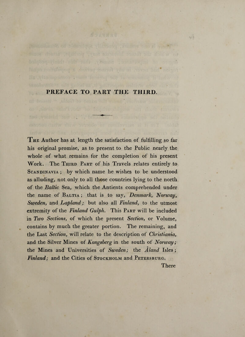 PREFACE TO PART THE THIRD. The Author has at length the satisfaction of fulfilling so far his original promise, as to present to the Public nearly the whole of what remains for the completion of his present Work. The Third Part of his Travels relates entirely to Scandinavia ; by which name he wishes to be understood as alluding, not only to all those countries lying to the north of the Baltic Sea, which the Antients comprehended under the name of Baltia ; that is to say, Denmark, Norway, Sweden, and Lapland; but also all Finland, to the utmost extremity of the Finland Gulph. This Part will be included in Two Sections, of which the present Section, or Volume, contains by much the greater portion. The remaining, and the Last Section, will relate to the description of Christiania, and the Silver Mines of Kongsberg in the south of Norway; © the Mines and Universities of Sweden; the Aland Isles; Finland; and the Cities of Stockholm and Petersburg. There