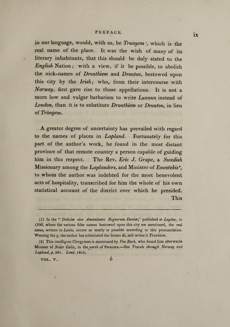 IX in our language, would, with us, be Trunyem', which is the real name of the place. It was the wish of many of its literary inhabitants, that this should be duly stated to the English Nation; with a view, if it be possible, to abolish the nick-names of Dronthiem and Dronton, bestowed upon this city by the Irish; who, from their intercourse with Norway, first gave rise to those appellations. It is not a more low and vulgar barbarism to write Lunnun instead of London, than it is to substitute Dronthiem or Dronton, in lieu of Tronyem. A greater degree of uncertainty has prevailed with regard to the names of places in Lapland. Fortunately for this part of the author’s work, he found in the most distant province of that remote country a person capable of guiding him in this respect. The Rev. Eric J. Grape, a Swedish Missionary among the Laplanders, and Minister of Enontekis*, to whom the author was indebted for the most benevolent acts of hospitality, transcribed for him the whole of his own statistical account of the district over which he presided. This (1) In the “ Delicice sive Amoenitates Regnorum Danice,” published at Leyden, in 1706, where the various false names bestowed upon this city are mentioned, the real name, written in Latin, occurs as nearly as possible according to this pronunciation. Wanting the y, the author has substituted the letters hi, and writes it Trunhiem. (2) This intelligent Clergyman is mentioned by Von Buck, who found him afterwards Minister of Neder Calix, in the_raor^ of Sweden.—See Travels through Norway and Lapland, p. 381. Lond. 1813. b