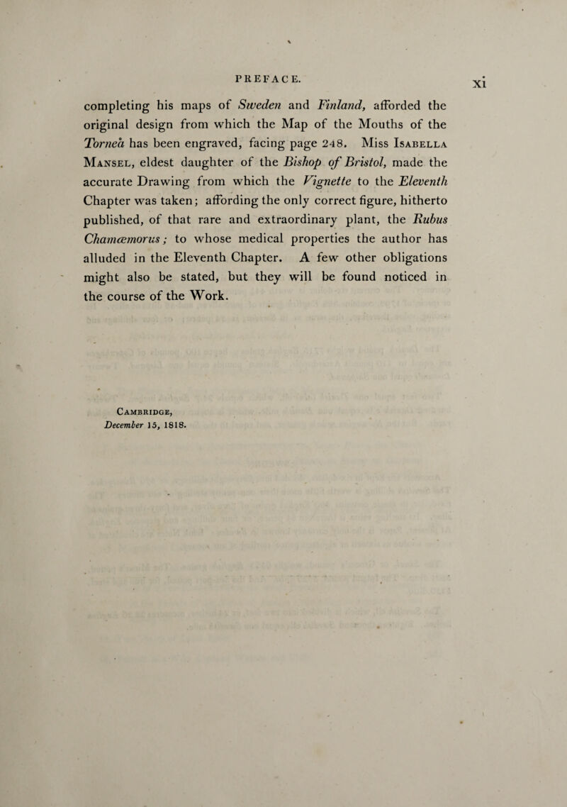 \ completing his maps of Sweden and Finland, afforded the original design from which the Map of the Mouths of the Tornea has been engraved, facing page 248. Miss Isabella Mansel, eldest daughter of the Bishop of Bristol, made the accurate Drawing from which the Vignette to the Eleventh Chapter was taken; affording the only correct figure, hitherto published, of that rare and extraordinary plant, the Rubus Chamcemorus; to whose medical properties the author has alluded in the Eleventh Chapter. A few other obligations might also be stated, but they will be found noticed in the course of the Work. Cambridge, December 15, 1818.