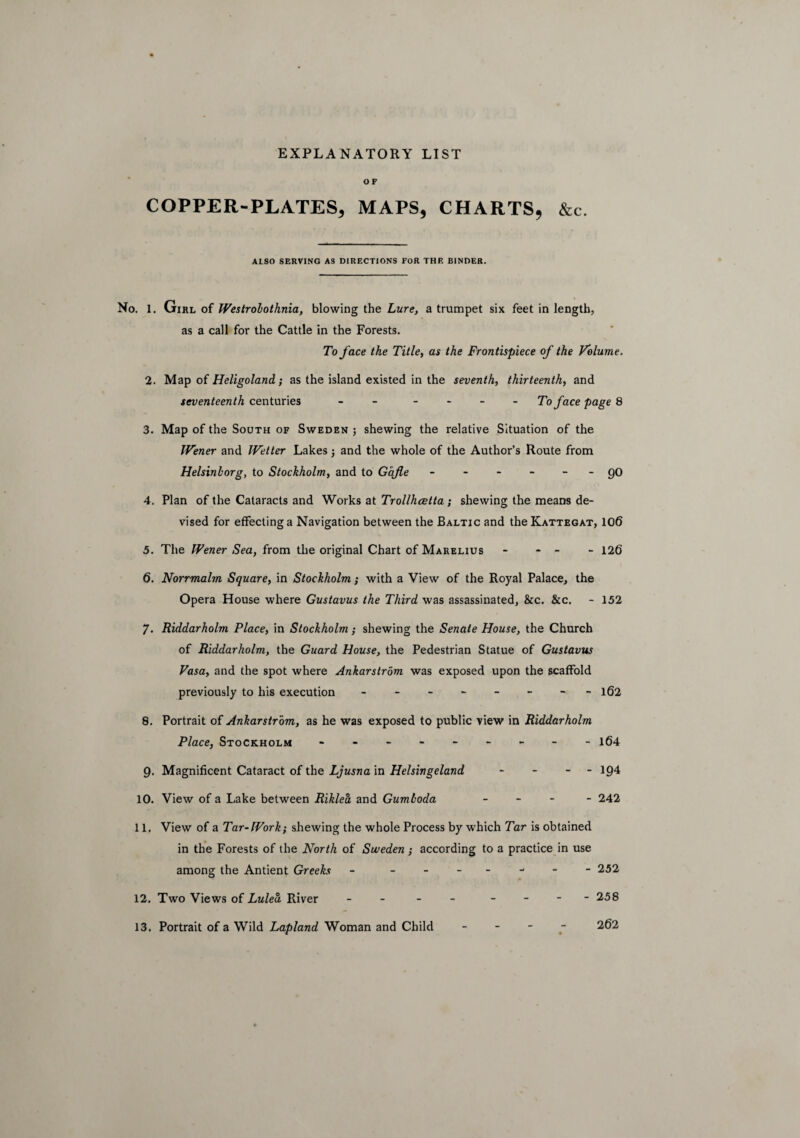 OF COPPER-PLATES, MAPS, CHARTS, &c. ALSO SERVING AS DIRECTIONS FOR THE BINDER. No. 1. Girl of Westrobothnia, blowing the Lure, a trumpet six feet in length, as a call for the Cattle in the Forests. To face the Title, as the Frontispiece of the Volume. 2. Map of Heligoland; as the island existed in the seventh, thirteenth, and seventeenth centuries - - To face page 8 3. Map of the South of Sweden ; shewing the relative Situation of the IVener and JVetter Lakes j and the whole of the Author’s Route from Helsinborg, to Stockholm, and to Gafle - - - - - - QO 4. Plan of the Cataracts and Works at Trollhcetta; shewing the means de¬ vised for effecting a Navigation between the Baltic and the Kattegat, 106 5. The IVener Sea, from the original Chart of Marelius - - - - 126 6. Norrmalm Square, in Stockholm; with a View of the Royal Palace, the Opera House where Gustavus the Third was assassinated, &c. &c. - 152 7. Riddarholm Place, in Stockholm; shewing the Senate House, the Church of Riddarholm, the Guard House, the Pedestrian Statue of Gustavus Vasa, and the spot where Ankarstrom was exposed upon the scaffold previously to his execution - - - - - - - 162 8. Portrait of Ankarstrom, as he was exposed to public view in Riddarholm Place, Stockholm - -- -- -- -- 164 9. Magnificent Cataract of the Ljusna in Helsingeland - - - - 194 10. View of a Lake between Riklea and Gumboda - 242 11. View of a Tar-Work; shewing the whole Process by which Tar is obtained in the Forests of the North of Sweden ; according to a practice in use among the Antient Greeks - ------- 252 12. Two Views of Lulea River - - - - - - - -258