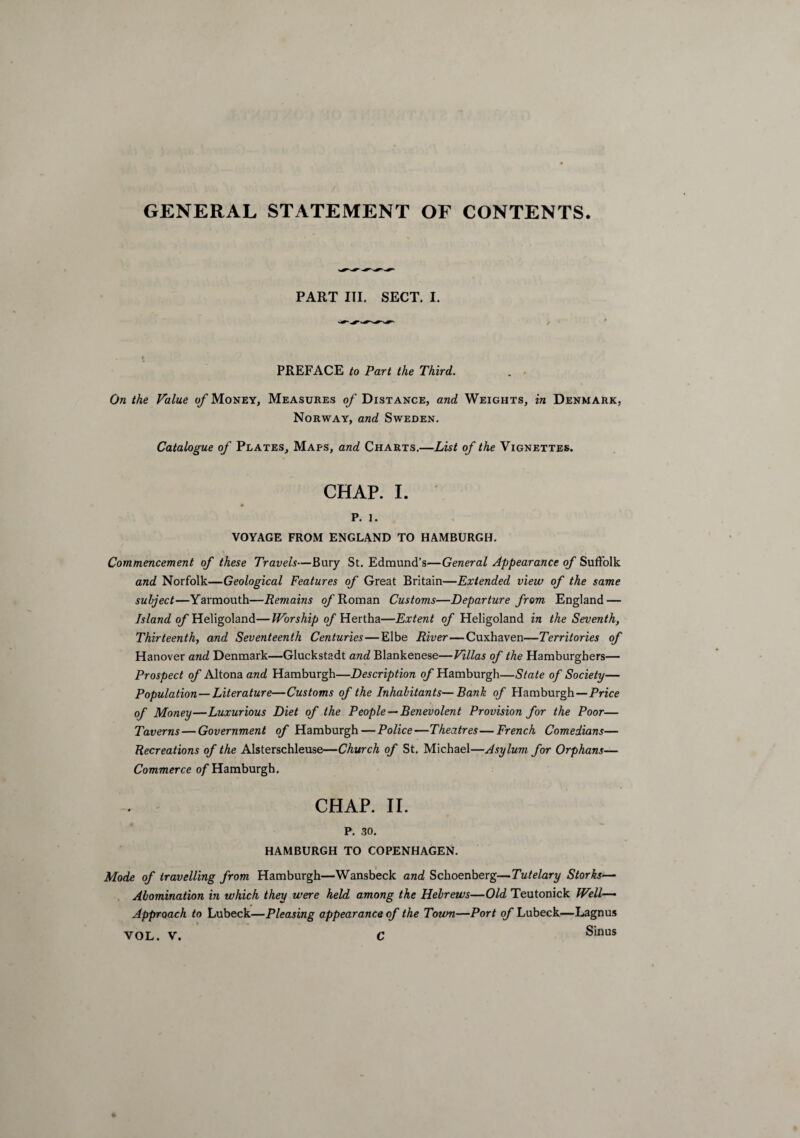 GENERAL STATEMENT OF CONTENTS PART III. SECT. I. PREFACE to Part the Third. On the Value of Money, Measures of Distance, and Weights, in Denmark, Norway, and Sweden. Catalogue of Plates, Maps, and Charts.—List of the Vignettes. CHAP. I. p. i. VOYAGE FROM ENGLAND TO HAMBURGH. Commencement of these Travels—Bury St. Edmund’s—General Appearance of Suffolk and Norfolk—Geological Features of Great Britain—Extended view of the same subject—Yarmouth—Remains of Roman Customs—Departure from England — Island of Heligoland—Worship of Hertha—Extent of Heligoland in the Seventh, Thirteenth, and Seventeenth Centuries—Elbe River — Cuxhaven—Territories of Hanover and Denmark—Gluckstadt and Blankenese—Villas of the Hamburghers— Prospect of Altona and Hamburgh—Description of Hamburgh—State of Society— Population—Literature—Customs of the Inhabitants—Bank of Hamburgh — Price of Money—Luxurious Diet of the People —Benevolent Provision for the Poor— Taverns — Government of Hamburgh — Police—Theatres—French Comedians— Recreations of the Alsterschleuse—Church of St. Michael—Asylum for Orphans— Commerce of Hamburgh. CHAP. II. P. .30. HAMBURGH TO COPENHAGEN. Mode of travelling from Hamburgh—Wansbeck and Schoenberg—Tutelary Storks— Abomination in which they were held among the Hebrews—Old Teutonick Well- Approach to Lubeck—Pleasing appearance of the Town—Port of Lubeck—Lagnus Sinus VOL. V. C