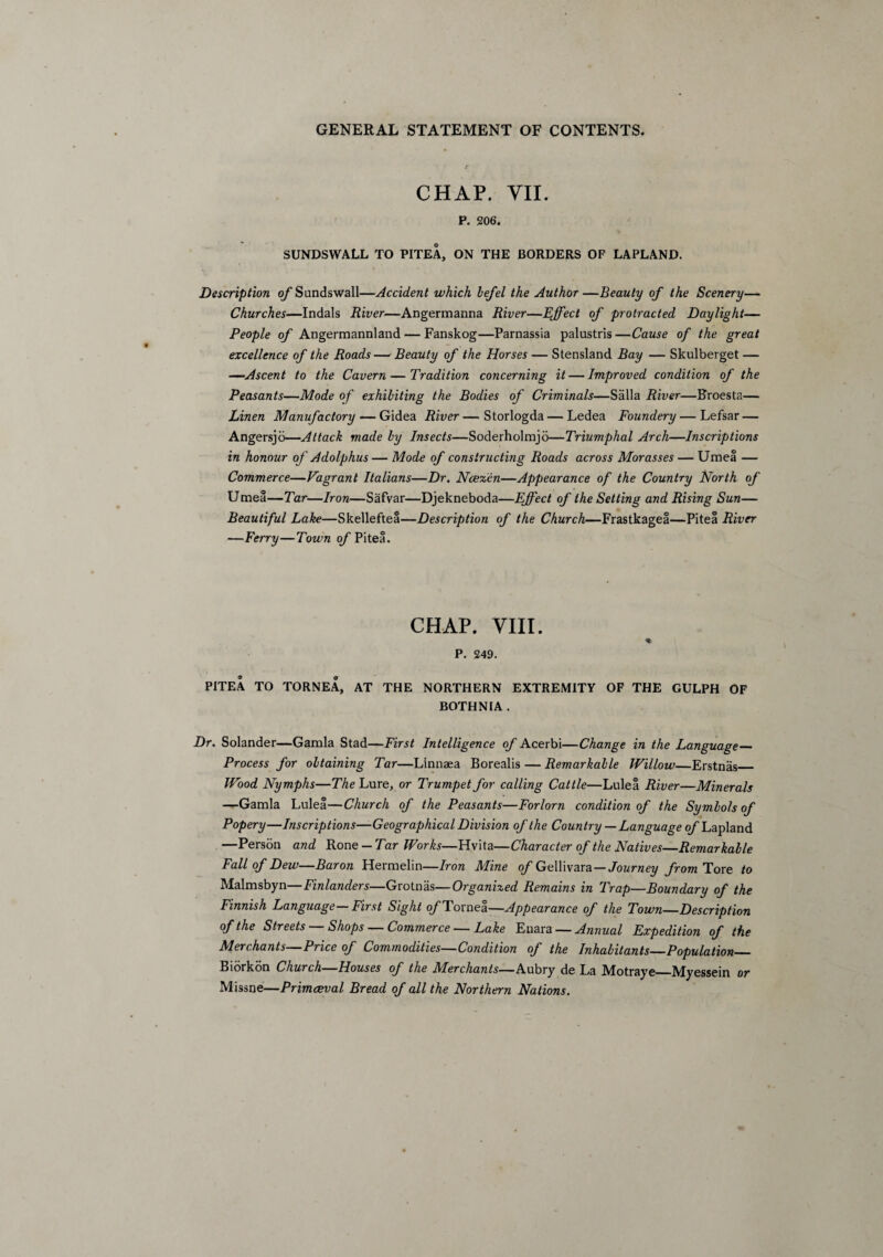 CHAP. VII. P. 206. SUNDSWALL TO PITEA, ON THE BORDERS OF LAPLAND. Description o/’Sundswall—Accident which bejel the Author—Beauty of the Scenery— Churches—Indals River—Angermanna River—Effect of protracted Daylight— People of Angermannland — Fanskog—Parnassia palustris —Cause of the great excellence of the Roads — Beauty of the Horses — Stensland Bay — Skulberget — —Ascent to the Cavern — Tradition concerning it — Improved condition of the Peasants—Mode of exhibiting the Bodies of Criminals—Salla River—Broesta— Linen Manufactory — Gidea River—Storlogda — Ledea Foundery — Lefsar — Angersjo—Attack made by Insects—Soderholmjo—Triumphal Arch—Inscriptions in honour of Adolphus — Mode of constructing Roads across Morasses — Umea — Commerce—Vagrant Italians—Dr. Ncezen—Appearance of the Country North of Umea—Tar—Iron—Safvar—Djekneboda—Effect of the Setting and Rising Sun— Beautiful Lake—Skelleftea—Description of the Church—Frastkagea—Pitea River —Ferry—Town of Pitea. CHAP. VIII. * P. 249. PITEA TO TORNEA, AT THE NORTHERN EXTREMITY OF THE GULPH OF BOTHNIA . Dr. Solander—Gamla Stad—First Intelligence of Acerbi—Change in the Language- Process for obtaining Tar—Linnaea Borealis — Remarkable Willow—Erstnas_ Wood Nymphs—The Lure, or Trumpet for calling Cattle—Lulea River—Minerals —Gamla Lulea—Church of the Peasants—Forlorn condition of the Symbols of Popery—Inscriptions—Geographical Division of the Country — Language of Lapland —Person and Rone — Tar Works—Hvita—Character of the Natives—Remarkable Fall of Dew—Baron Hermelin—Iron Mine of Gellivara — Journey from Tore to Malmsbyn— Finlanders—Grotnas—Organized Remains in Trap—Boundary of the Finnisn Language—First Sight o/’Tornea—Appearance of the Town—Description of the Streets — Shops — Commerce — Lake Enara — Annual Expedition of the Merchants—Price of Commodities—Condition of the Inhabitants—Population_ Biorkon Church—Houses of the Merchants—Aubry de La Motraye_Myessein or Missne—Primaeval Bread of all the Northern Nations.