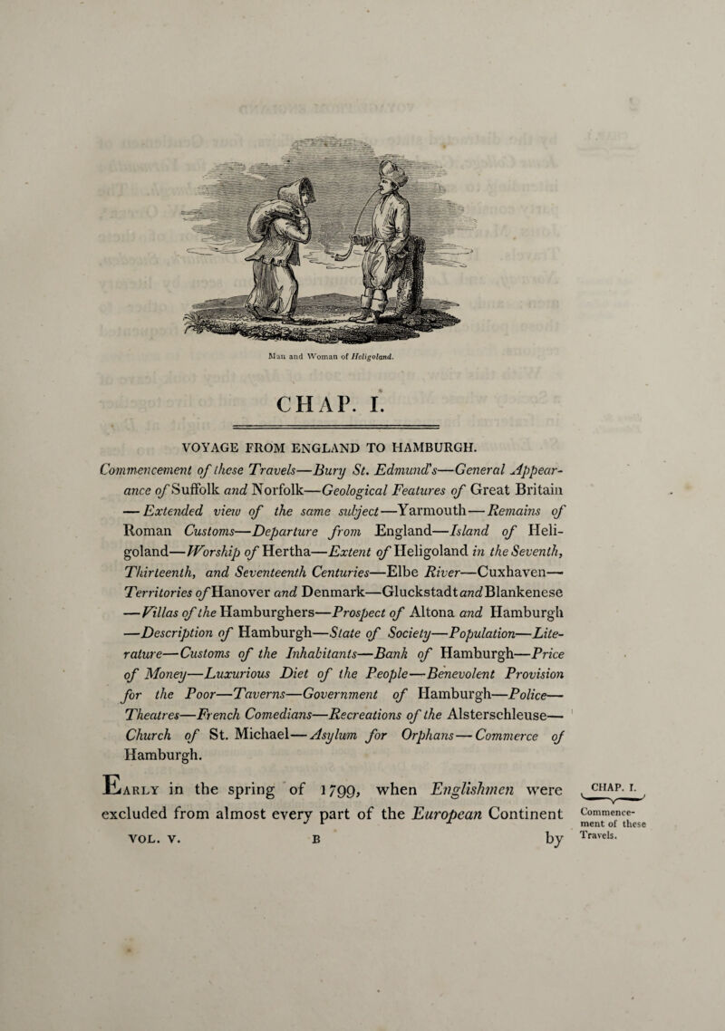 CIIAF. I. VOYAGE FROM ENGLAND TO HAMBURGH. Commencement of these Travels—Bury St. Edmund's—General appear¬ ance 0/“Suffolk and Norfolk—Geological Features of Great Britain — Extended vieiu of the same subject—Yarmouth—Remains of Roman Customs—Departure from England—Island of Heli¬ goland—Worship of Hertha—Extent of Heligoland in the Seventh, Thirteenth, and Seventeenth Centuries—Elbe River—Cuxhaven— Territories o/'Hanover and Denmark—GluckstadtarcdBlankenese — Villas of the Hamburghers—Prospect of Altona and Hamburgh —Description of Hamburgh—Slate of Society—Population—Lite¬ rature—Customs of the Inhabitants—Bank of Hamburgh—Price of Money—Luxurious Diet of the People—Benevolent Provision for the Poor—Taverns—Government of Hamburgh—Police— Theatres—French Comedians—Recreations of the Alsterschleuse— Church of St. Michael—Asylum for Orphans — Commerce of Hamburgh. Early in the spring of 1799, when Englishmen were excluded from almost every part of the European Continent vol. v. b by chap. r. Commence¬ ment of these Travels.