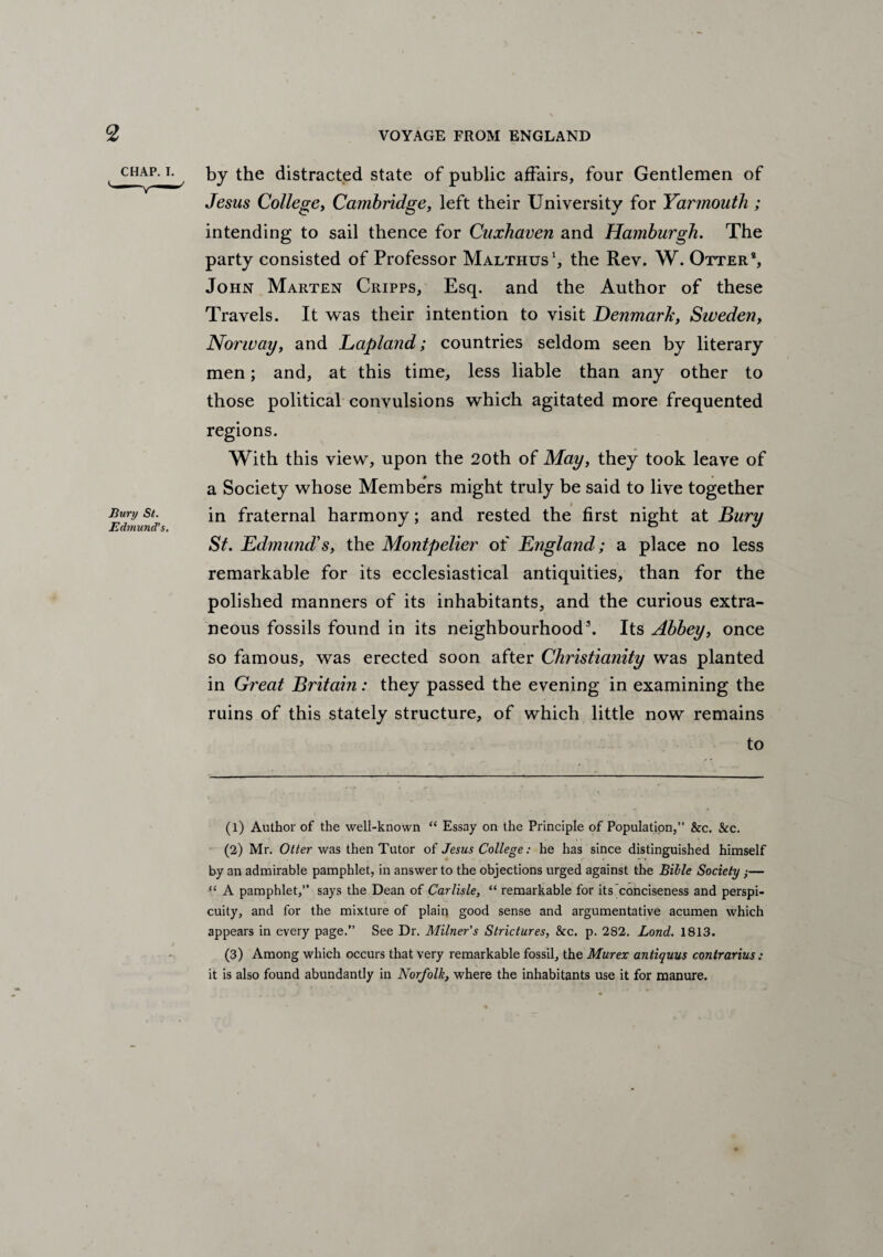 CH-^P-T- , by the distracted state of public affairs, four Gentlemen of Jesus College, Cambridge, left their University for Yarmouth ; intending to sail thence for Cuxhaven and Hamburgh. The party consisted of Professor Malthus1 2, the Rev. W. Otter1, John Marten Cripps, Esq. and the Author of these Travels. It was their intention to visit Denmark, Siveden, Norway, and Lapland; countries seldom seen by literary men; and, at this time, less liable than any other to those political convulsions which agitated more frequented regions. With this view, upon the 20th of May, they took leave of a Society whose Members might truly be said to live together i Bury st. in fraternal harmony; and rested the first night at Bury St. Edmund's, the Montpelier of England; a place no less remarkable for its ecclesiastical antiquities, than for the polished manners of its inhabitants, and the curious extra¬ neous fossils found in its neighbourhood3. Its Abbey, once so famous, was erected soon after Christianity was planted in Great Britain: they passed the evening in examining the ruins of this stately structure, of which little now remains to (1) Author of the well-known “ Essay on the Principle of Population,” &c. See. (2) Mr. Otter was then Tutor of Jesus College: he has since distinguished himself by an admirable pamphlet, in answer to the objections urged against the Bible Society ;— “ A pamphlet,” says the Dean of Carlisle, “ remarkable for its conciseness and perspi¬ cuity, and for the mixture of plain good sense and argumentative acumen which appears in every page.” See Dr. Milner's Strictures, See. p. 282. Lond. 1813. (3) Among which occurs that very remarkable fossil, the Murex antiquus contrarius : it is also found abundantly in Norfolk, where the inhabitants use it for manure.