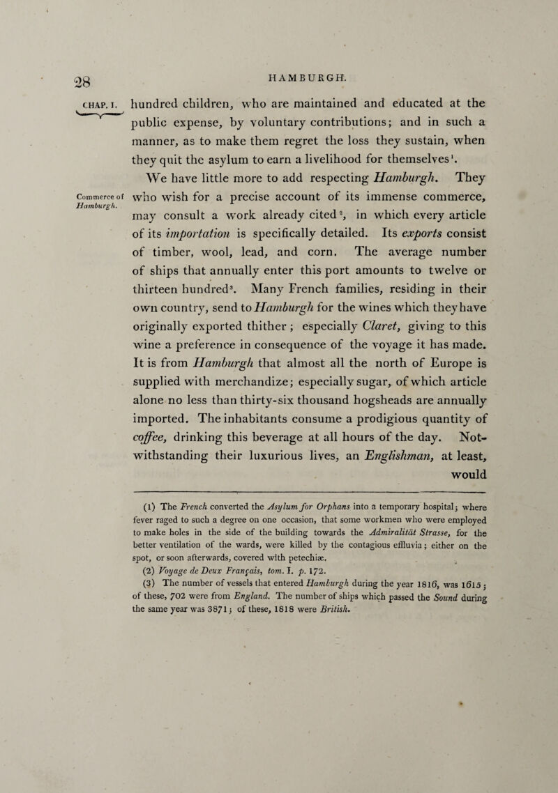 CHAP. I. Commerce of Hamburgh. HAMBURGH. hundred children, who are maintained and educated at the public expense, by voluntary contributions; and in such a manner, as to make them regret the loss they sustain, when they quit the asylum to earn a livelihood for themselves1. We have little more to add respecting Hamburgh. They who wish for a precise account of its immense commerce, may consult a work already cited2, in which every article of its importation is specifically detailed. Its exports consist of timber, wool, lead, and corn. The average number of ships that annually enter this port amounts to twelve or thirteen hundred3. Many French families, residing in their own country, send to Hamburgh for the wines which they have originally exported thither ; especially Claret, giving to this wine a preference in consequence of the voyage it has made. It is from Hamburgh that almost all the north of Europe is supplied with merchandize; especially sugar, of which article alone no less than thirty-six thousand hogsheads are annually imported. The inhabitants consume a prodigious quantity of coffee, drinking this beverage at all hours of the day. Not¬ withstanding their luxurious lives, an 'Englishman, at least, would (1) The French converted the Asylum for Orphans into a temporary hospital 5 where fever raged to such a degree on one occasion, that some workmen who were employed to make holes in the side of the building towards the Admiralitdt Strasse, for the better ventilation of the wards, were killed by the contagious effluvia; either on the spot, or soon afterwards, covered with petechiae. (2) Voyage de Deux Franpais, tom. I. p. 1/2, (3) The number of vessels that entered Hamburgh during the year 1816, was 1615 j of these, 702 were from England. The number of ships which passed the Sound during the same year was 3871) of these, 1818 were British.