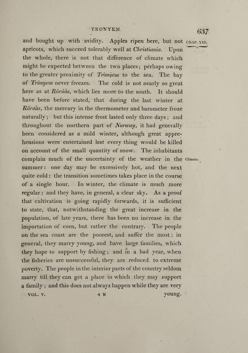 and bought up with avidity. Apples ripen here, but not chap. xvi. apricots, which succeed tolerably well at Christiania. Upon the whole, there is not that difference of climate which might be expected between the two places; perhaps owing to the greater proximity of Tronyem to the sea. The bay of Tronyem never freezes. The cold is not nearly so great here as at Rordas, which lies more to the south. It should have been before stated, that during the last winter at Roraas, the mercury in the thermometer and barometer froze naturally ; but this intense frost lasted only three days ; and throughout the northern part of Norway, it had generally been considered as a mild winter, although great appre¬ hensions were entertained lest every thing would be killed on account of the small quantity of snow. The inhabitants . v complain much of the uncertainty of the weather in the climate, summer: one day may be excessively hot, and the next quite cold : the transition sometimes takes place in the course of a single hour. In winter, the climate is much more regular : and they have, in general, a clear sky. As a proof that cultivation is going rapidly forwards, it is sufficient to state, that, notwithstanding the great increase in the population, of late years, there has been no increase in the importation of corn, but rather the contrary. The people on the sea coast are the poorest, and suffer the most : in general, they marry young, and have large families, which they hope to support by fishing ; and in a bad year, when the fisheries are unsuccessful, they are reduced to extreme poverty. The people in the interior parts of the country seldom marry till they can get a place in which they may support a family ; and this does not always happen while they are very vol. v. 4 N young.